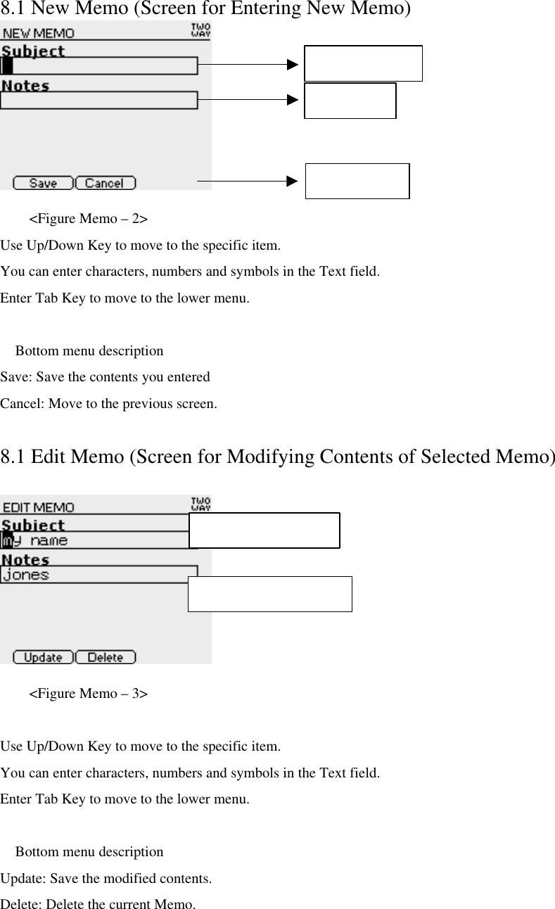 8.1 New Memo (Screen for Entering New Memo)     &lt;Figure Memo – 2&gt; Use Up/Down Key to move to the specific item. You can enter characters, numbers and symbols in the Text field. Enter Tab Key to move to the lower menu.   Bottom menu description Save: Save the contents you entered Cancel: Move to the previous screen.  8.1 Edit Memo (Screen for Modifying Contents of Selected Memo)     &lt;Figure Memo – 3&gt;  Use Up/Down Key to move to the specific item. You can enter characters, numbers and symbols in the Text field. Enter Tab Key to move to the lower menu.   Bottom menu description Update: Save the modified contents.   Delete: Delete the current Memo. Memo Subject Notes Area Bottom Menu Max character : 30 Max character : 253 