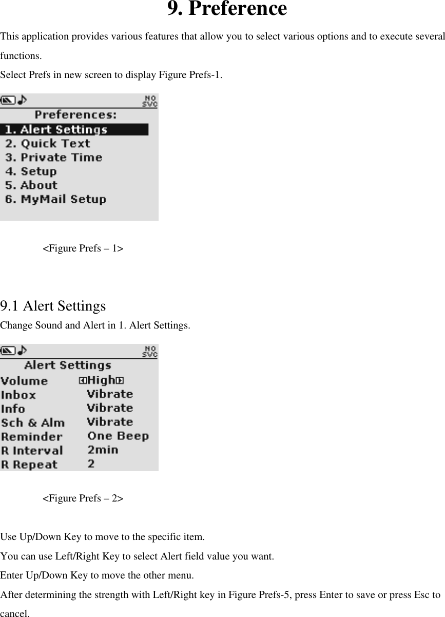 9. Preference This application provides various features that allow you to select various options and to execute several functions. Select Prefs in new screen to display Figure Prefs-1.     &lt;Figure Prefs – 1&gt;  9.1 Alert Settings Change Sound and Alert in 1. Alert Settings.         &lt;Figure Prefs – 2&gt;  Use Up/Down Key to move to the specific item. You can use Left/Right Key to select Alert field value you want.   Enter Up/Down Key to move the other menu. After determining the strength with Left/Right key in Figure Prefs-5, press Enter to save or press Esc to cancel.      