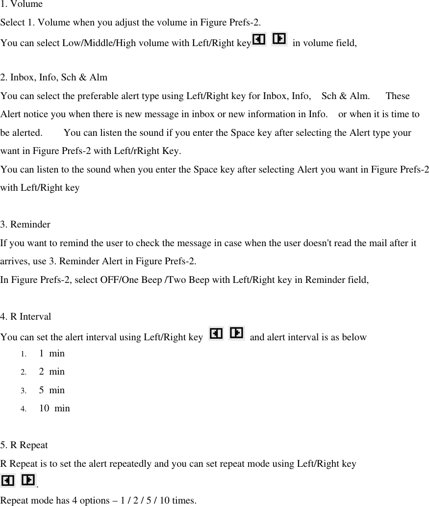 1. Volume Select 1. Volume when you adjust the volume in Figure Prefs-2. You can select Low/Middle/High volume with Left/Right key   in volume field,    2. Inbox, Info, Sch &amp; Alm You can select the preferable alert type using Left/Right key for Inbox, Info,  Sch &amp; Alm.   These Alert notice you when there is new message in inbox or new information in Info.  or when it is time to be alerted.    You can listen the sound if you enter the Space key after selecting the Alert type your want in Figure Prefs-2 with Left/rRight Key.   You can listen to the sound when you enter the Space key after selecting Alert you want in Figure Prefs-2 with Left/Right key  3. Reminder If you want to remind the user to check the message in case when the user doesn&apos;t read the mail after it arrives, use 3. Reminder Alert in Figure Prefs-2. In Figure Prefs-2, select OFF/One Beep /Two Beep with Left/Right key in Reminder field,    4. R Interval You can set the alert interval using Left/Right key    and alert interval is as below 1. 1 min 2. 2 min 3. 5 min 4. 10 min  5. R Repeat R Repeat is to set the alert repeatedly and you can set repeat mode using Left/Right key  . Repeat mode has 4 options – 1 / 2 / 5 / 10 times.           