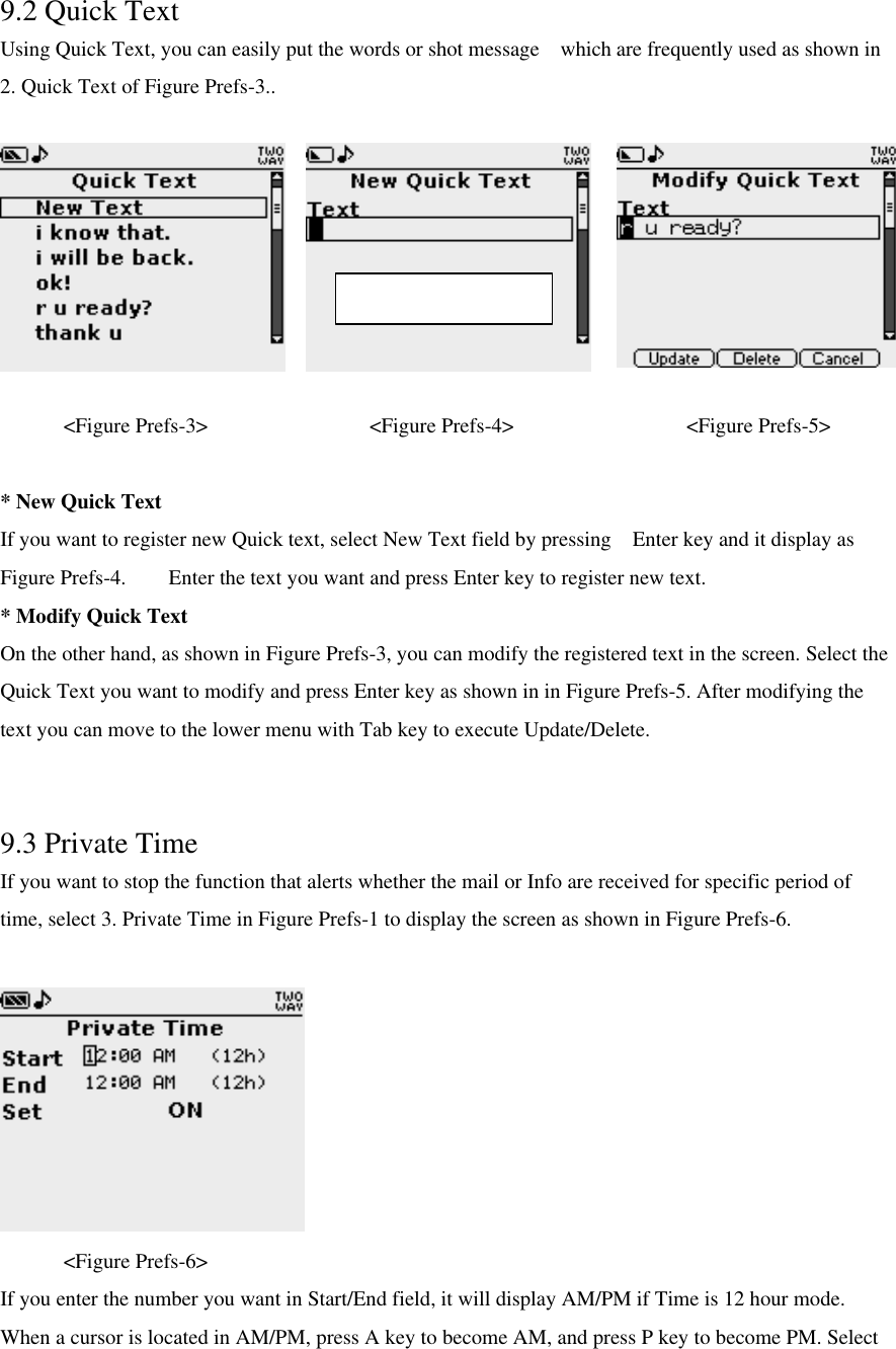 9.2 Quick Text Using Quick Text, you can easily put the words or shot message  which are frequently used as shown in 2. Quick Text of Figure Prefs-3..  &lt;Figure Prefs-3&gt;       &lt;Figure Prefs-4&gt;          &lt;Figure Prefs-5&gt;  * New Quick Text If you want to register new Quick text, select New Text field by pressing  Enter key and it display as Figure Prefs-4.    Enter the text you want and press Enter key to register new text. * Modify Quick Text   On the other hand, as shown in Figure Prefs-3, you can modify the registered text in the screen. Select the Quick Text you want to modify and press Enter key as shown in in Figure Prefs-5. After modifying the text you can move to the lower menu with Tab key to execute Update/Delete.  9.3 Private Time If you want to stop the function that alerts whether the mail or Info are received for specific period of time, select 3. Private Time in Figure Prefs-1 to display the screen as shown in Figure Prefs-6.     &lt;Figure Prefs-6&gt; If you enter the number you want in Start/End field, it will display AM/PM if Time is 12 hour mode. When a cursor is located in AM/PM, press A key to become AM, and press P key to become PM. Select Max character : 61 