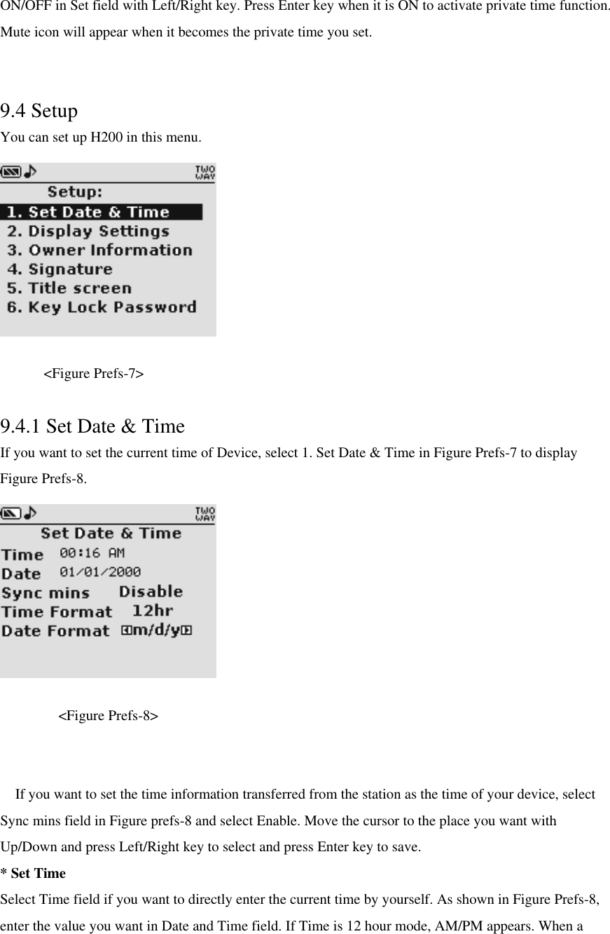 ON/OFF in Set field with Left/Right key. Press Enter key when it is ON to activate private time function. Mute icon will appear when it becomes the private time you set.  9.4 Setup   You can set up H200 in this menu.           &lt;Figure Prefs-7&gt;  9.4.1 Set Date &amp; Time If you want to set the current time of Device, select 1. Set Date &amp; Time in Figure Prefs-7 to display Figure Prefs-8.     &lt;Figure Prefs-8&gt;   If you want to set the time information transferred from the station as the time of your device, select Sync mins field in Figure prefs-8 and select Enable. Move the cursor to the place you want with Up/Down and press Left/Right key to select and press Enter key to save. * Set Time Select Time field if you want to directly enter the current time by yourself. As shown in Figure Prefs-8, enter the value you want in Date and Time field. If Time is 12 hour mode, AM/PM appears. When a 