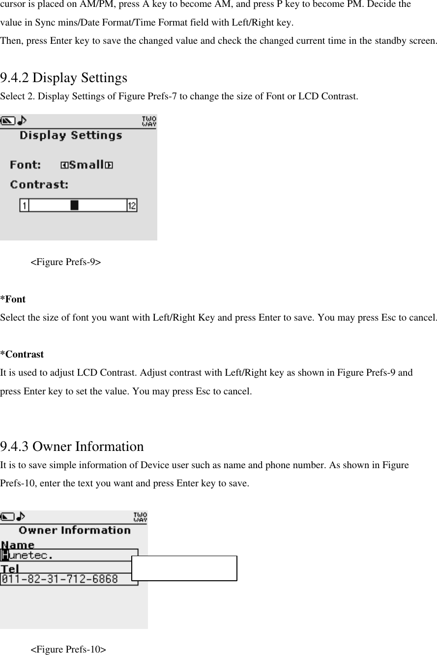 cursor is placed on AM/PM, press A key to become AM, and press P key to become PM. Decide the value in Sync mins/Date Format/Time Format field with Left/Right key.   Then, press Enter key to save the changed value and check the changed current time in the standby screen.  9.4.2 Display Settings Select 2. Display Settings of Figure Prefs-7 to change the size of Font or LCD Contrast.     &lt;Figure Prefs-9&gt;    *Font Select the size of font you want with Left/Right Key and press Enter to save. You may press Esc to cancel.  *Contrast It is used to adjust LCD Contrast. Adjust contrast with Left/Right key as shown in Figure Prefs-9 and press Enter key to set the value. You may press Esc to cancel.  9.4.3 Owner Information It is to save simple information of Device user such as name and phone number. As shown in Figure Prefs-10, enter the text you want and press Enter key to save.       &lt;Figure Prefs-10&gt; Max character : 27 