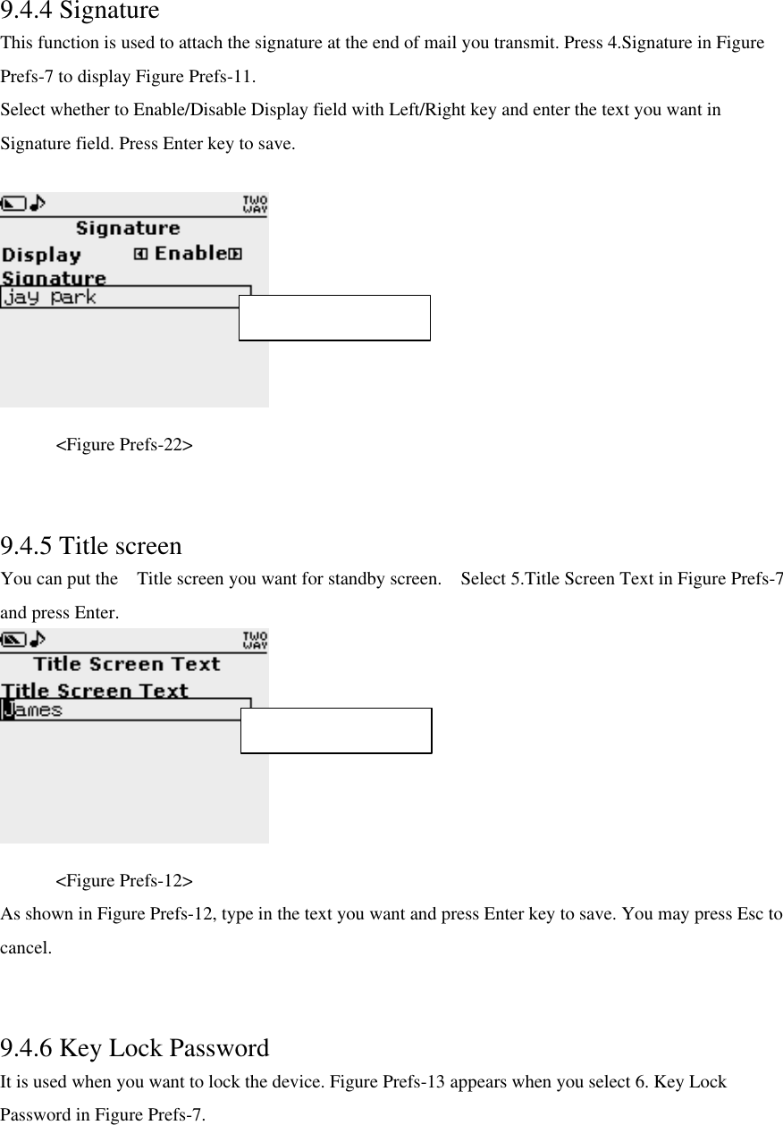  9.4.4 Signature This function is used to attach the signature at the end of mail you transmit. Press 4.Signature in Figure Prefs-7 to display Figure Prefs-11. Select whether to Enable/Disable Display field with Left/Right key and enter the text you want in Signature field. Press Enter key to save.     &lt;Figure Prefs-22&gt;   9.4.5 Title screen You can put the  Title screen you want for standby screen.  Select 5.Title Screen Text in Figure Prefs-7 and press Enter.        &lt;Figure Prefs-12&gt; As shown in Figure Prefs-12, type in the text you want and press Enter key to save. You may press Esc to cancel.   9.4.6 Key Lock Password It is used when you want to lock the device. Figure Prefs-13 appears when you select 6. Key Lock Password in Figure Prefs-7.  Max character : 27 Max character : 15 