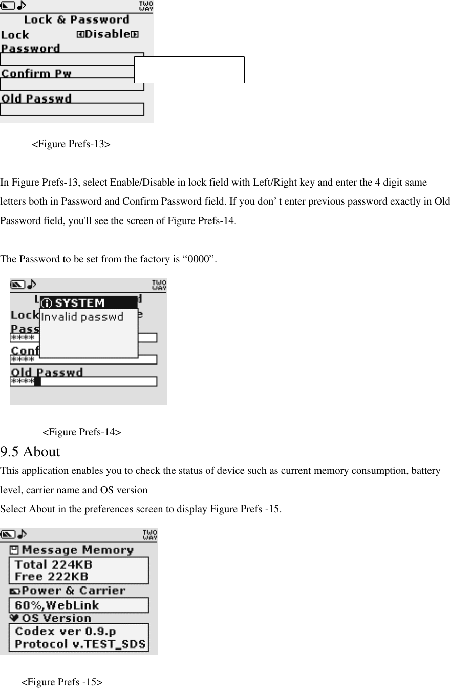      &lt;Figure Prefs-13&gt;  In Figure Prefs-13, select Enable/Disable in lock field with Left/Right key and enter the 4 digit same letters both in Password and Confirm Password field. If you don’t enter previous password exactly in Old Password field, you&apos;ll see the screen of Figure Prefs-14.  The Password to be set from the factory is “0000”.       &lt;Figure Prefs-14&gt; 9.5 About This application enables you to check the status of device such as current memory consumption, battery level, carrier name and OS version Select About in the preferences screen to display Figure Prefs -15.     &lt;Figure Prefs -15&gt; Max character : 4 