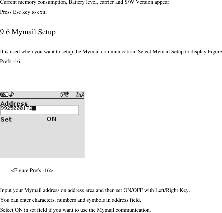 Current memory consumption, Battery level, carrier and S/W Version appear.   Press Esc key to exit.  9.6 Mymail Setup  It is used when you want to setup the Mymail communication. Select Mymail Setup to display Figure Prefs -16.           &lt;Figure Prefs -16&gt;    Input your Mymail address on address area and then set ON/OFF with Left/Right Key. You can enter characters, numbers and symbols in address field. Select ON in set field if you want to use the Mymail communication. 