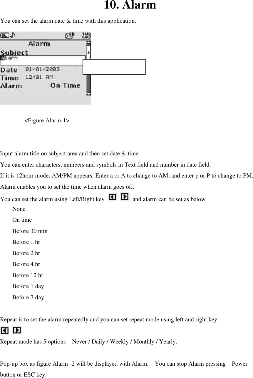 10. Alarm You can set the alarm date &amp; time with this application.     &lt;Figure Alarm-1&gt;    Input alarm title on subject area and then set date &amp; time. You can enter characters, numbers and symbols in Text field and number in date field. If it is 12hour mode, AM/PM appears. Enter a or A to change to AM, and enter p or P to change to PM.   Alarm enables you to set the time when alarm goes off.   You can set the alarm using Left/Right key    and alarm can be set as below None   On time Before 30 min Before 1 hr Before 2 hr Before 4 hr Before 12 hr Before 1 day Before 7 day  Repeat is to set the alarm repeatedly and you can set repeat mode using left and right key    Repeat mode has 5 options – Never / Daily / Weekly / Monthly / Yearly.  Pop-up box as figure Alarm -2 will be displayed with Alarm.  You can stop Alarm pressing  Power button or ESC key.  Max character : 19 