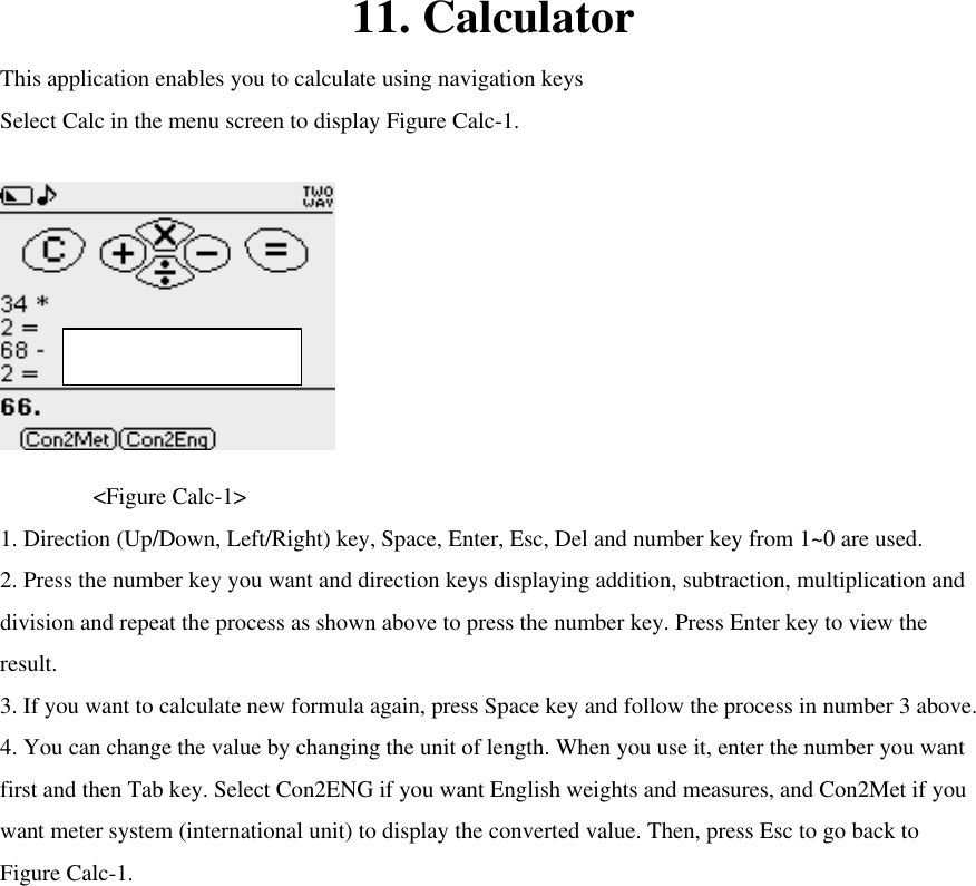 11. Calculator This application enables you to calculate using navigation keys   Select Calc in the menu screen to display Figure Calc-1.     &lt;Figure Calc-1&gt; 1. Direction (Up/Down, Left/Right) key, Space, Enter, Esc, Del and number key from 1~0 are used.   2. Press the number key you want and direction keys displaying addition, subtraction, multiplication and division and repeat the process as shown above to press the number key. Press Enter key to view the result.   3. If you want to calculate new formula again, press Space key and follow the process in number 3 above.   4. You can change the value by changing the unit of length. When you use it, enter the number you want first and then Tab key. Select Con2ENG if you want English weights and measures, and Con2Met if you want meter system (international unit) to display the converted value. Then, press Esc to go back to Figure Calc-1.      Max character : 13 