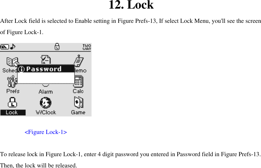 12. Lock After Lock field is selected to Enable setting in Figure Prefs-13, If select Lock Menu, you&apos;ll see the screen of Figure Lock-1.         &lt;Figure Lock-1&gt;    To release lock in Figure Lock-1, enter 4 digit password you entered in Password field in Figure Prefs-13. Then, the lock will be released.           