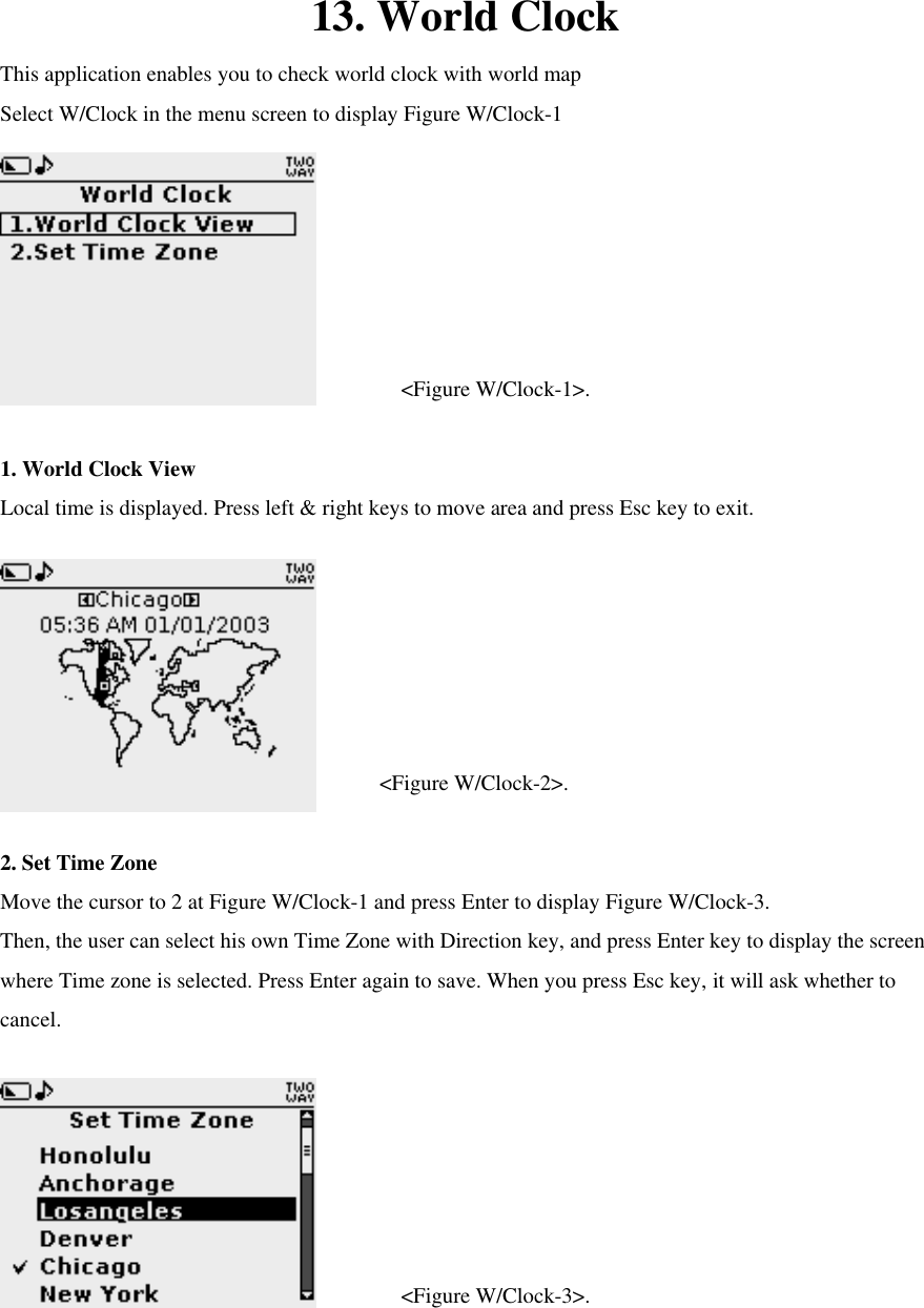 13. World Clock This application enables you to check world clock with world map Select W/Clock in the menu screen to display Figure W/Clock-1    &lt;Figure W/Clock-1&gt;.  1. World Clock View Local time is displayed. Press left &amp; right keys to move area and press Esc key to exit.    &lt;Figure W/Clock-2&gt;.  2. Set Time Zone Move the cursor to 2 at Figure W/Clock-1 and press Enter to display Figure W/Clock-3. Then, the user can select his own Time Zone with Direction key, and press Enter key to display the screen where Time zone is selected. Press Enter again to save. When you press Esc key, it will ask whether to cancel.    &lt;Figure W/Clock-3&gt;. 