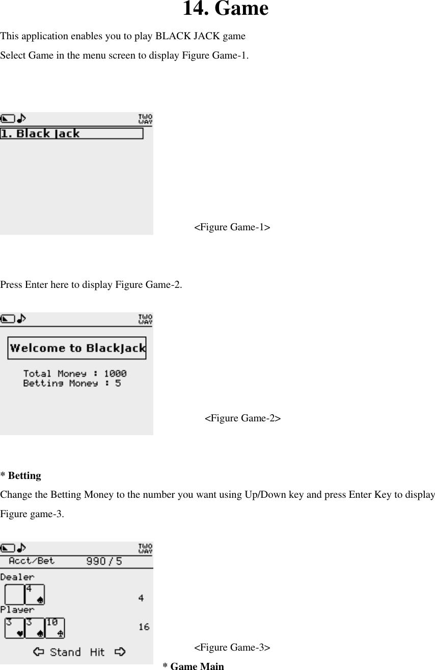 14. Game This application enables you to play BLACK JACK game Select Game in the menu screen to display Figure Game-1.      &lt;Figure Game-1&gt;  Press Enter here to display Figure Game-2.    &lt;Figure Game-2&gt;  * Betting Change the Betting Money to the number you want using Up/Down key and press Enter Key to display Figure game-3.    &lt;Figure Game-3&gt; * Game Main 