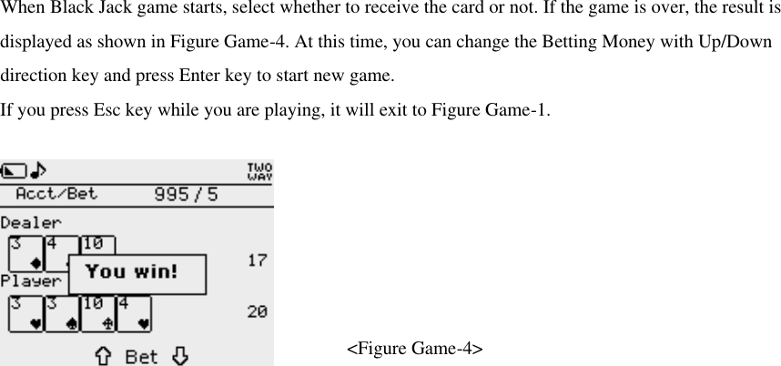 When Black Jack game starts, select whether to receive the card or not. If the game is over, the result is displayed as shown in Figure Game-4. At this time, you can change the Betting Money with Up/Down direction key and press Enter key to start new game. If you press Esc key while you are playing, it will exit to Figure Game-1.    &lt;Figure Game-4&gt;  