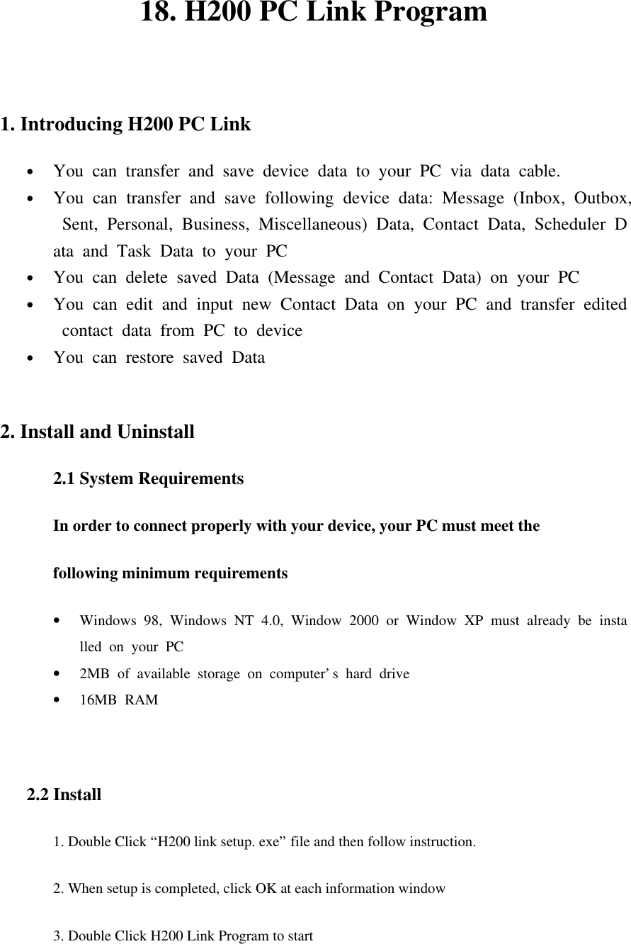 18. H200 PC Link Program  1. Introducing H200 PC Link   • You can transfer and save device data to your PC via data cable. • You can transfer and save following device data: Message (Inbox, Outbox, Sent, Personal, Business, Miscellaneous) Data, Contact Data, Scheduler Data and Task Data to your PC • You can delete saved Data (Message and Contact Data) on your PC • You can edit and input new Contact Data on your PC and transfer edited contact data from PC to device • You can restore saved Data  2. Install and Uninstall 2.1 System Requirements In order to connect properly with your device, your PC must meet the   following minimum requirements • Windows 98, Windows NT 4.0, Window 2000 or Window XP must already be installed on your PC  • 2MB of available storage on computer’s hard drive • 16MB RAM   2.2 Install 1. Double Click “H200 link setup. exe” file and then follow instruction.   2. When setup is completed, click OK at each information window 3. Double Click H200 Link Program to start   