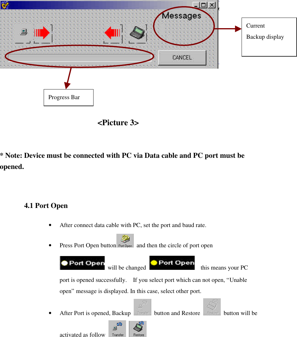          &lt;Picture 3&gt;   * Note: Device must be connected with PC via Data cable and PC port must be opened.  4.1 Port Open • After connect data cable with PC, set the port and baud rate. • Press Port Open button  and then the circle of port open   will be changed    this means your PC port is opened successfully.  If you select port which can not open, “Unable open” message is displayed. In this case, select other port. • After Port is opened, Backup   button and Restore   button will be activated as follow       Progress Bar Current Backup display 