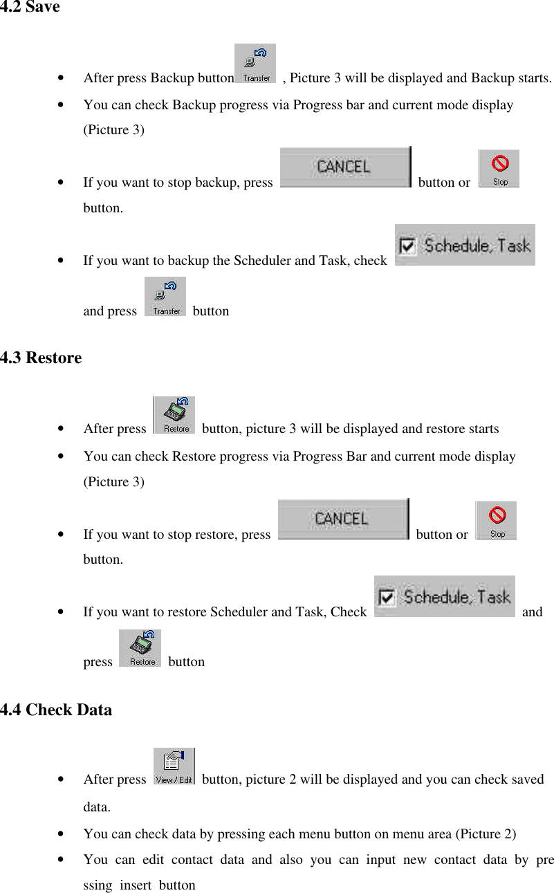 4.2 Save   • After press Backup button  , Picture 3 will be displayed and Backup starts. • You can check Backup progress via Progress bar and current mode display (Picture 3) • If you want to stop backup, press   button or   button. • If you want to backup the Scheduler and Task, check   and press   button 4.3 Restore   • After press   button, picture 3 will be displayed and restore starts • You can check Restore progress via Progress Bar and current mode display (Picture 3) • If you want to stop restore, press   button or   button. • If you want to restore Scheduler and Task, Check   and press  button 4.4 Check Data   • After press   button, picture 2 will be displayed and you can check saved data. • You can check data by pressing each menu button on menu area (Picture 2)   • You can edit contact data and also you can input new contact data by pressing insert button 