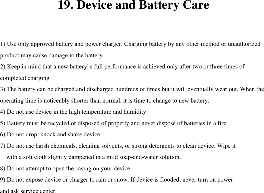 19. Device and Battery Care  1) Use only approved battery and power charger. Charging battery by any other method or unauthorized product may cause damage to the battery 2) Keep in mind that a new battery’s full performance is achieved only after two or three times of completed charging 3) The battery can be charged and discharged hundreds of times but it will eventually wear out. When the operating time is noticeably shorter than normal, it is time to change to new battery. 4) Do not use device in the high temperature and humidity 5) Battery must be recycled or disposed of properly and never dispose of batteries in a fire. 6) Do not drop, knock and shake device 7) Do not use harsh chemicals, cleaning solvents, or strong detergents to clean device. Wipe it   with a soft cloth slightly dampened in a mild soap-and-water solution. 8) Do not attempt to open the casing on your device. 9) Do not expose device or charger to rain or snow. If device is flooded, never turn on power and ask service center.   