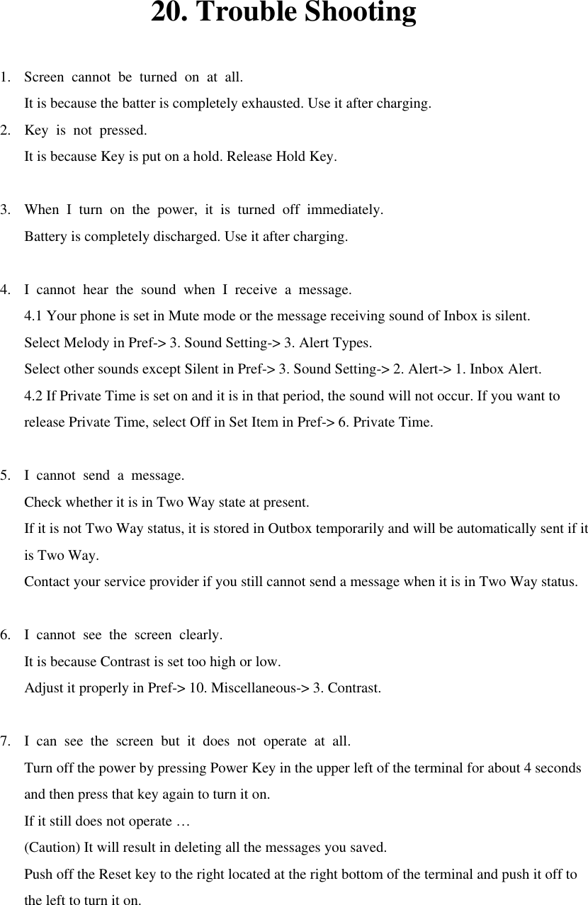 20. Trouble Shooting  1. Screen cannot be turned on at all. It is because the batter is completely exhausted. Use it after charging. 2. Key is not pressed. It is because Key is put on a hold. Release Hold Key.  3. When I turn on the power, it is turned off immediately. Battery is completely discharged. Use it after charging.  4. I cannot hear the sound when I receive a message. 4.1 Your phone is set in Mute mode or the message receiving sound of Inbox is silent. Select Melody in Pref-&gt; 3. Sound Setting-&gt; 3. Alert Types. Select other sounds except Silent in Pref-&gt; 3. Sound Setting-&gt; 2. Alert-&gt; 1. Inbox Alert. 4.2 If Private Time is set on and it is in that period, the sound will not occur. If you want to release Private Time, select Off in Set Item in Pref-&gt; 6. Private Time.  5. I cannot send a message. Check whether it is in Two Way state at present. If it is not Two Way status, it is stored in Outbox temporarily and will be automatically sent if it is Two Way. Contact your service provider if you still cannot send a message when it is in Two Way status.  6. I cannot see the screen clearly. It is because Contrast is set too high or low. Adjust it properly in Pref-&gt; 10. Miscellaneous-&gt; 3. Contrast.  7. I can see the screen but it does not operate at all. Turn off the power by pressing Power Key in the upper left of the terminal for about 4 seconds and then press that key again to turn it on. If it still does not operate … (Caution) It will result in deleting all the messages you saved. Push off the Reset key to the right located at the right bottom of the terminal and push it off to the left to turn it on.  