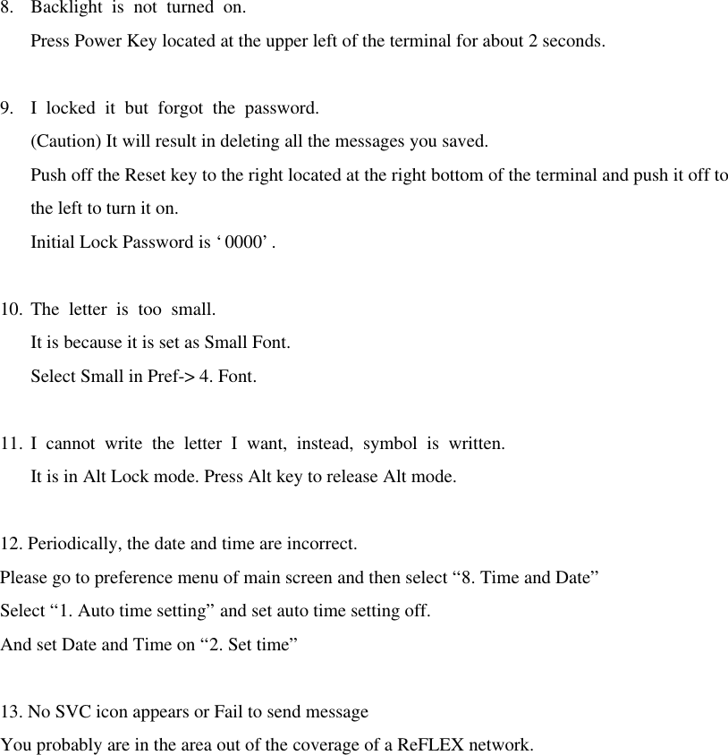 8. Backlight is not turned on. Press Power Key located at the upper left of the terminal for about 2 seconds.  9. I locked it but forgot the password. (Caution) It will result in deleting all the messages you saved. Push off the Reset key to the right located at the right bottom of the terminal and push it off to the left to turn it on. Initial Lock Password is ‘0000’.  10. The letter is too small. It is because it is set as Small Font. Select Small in Pref-&gt; 4. Font.  11. I cannot write the letter I want, instead, symbol is written. It is in Alt Lock mode. Press Alt key to release Alt mode.  12. Periodically, the date and time are incorrect.   Please go to preference menu of main screen and then select “8. Time and Date” Select “1. Auto time setting” and set auto time setting off. And set Date and Time on “2. Set time”  13. No SVC icon appears or Fail to send message You probably are in the area out of the coverage of a ReFLEX network.  
