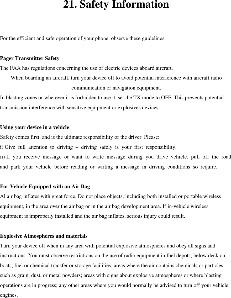 21. Safety Information  For the efficient and safe operation of your phone, observe these guidelines.  Pager Transmitter Safety The FAA has regulations concerning the use of electric devices aboard aircraft. When boarding an aircraft, turn your device off to avoid potential interference with aircraft radio communication or navigation equipment. In blasting zones or wherever it is forbidden to use it, set the TX mode to OFF. This prevents potential transmission interference with sensitive equipment or explosives devices.    Using your device in a vehicle Safety comes first, and is the ultimate responsibility of the driver. Please: i) Give full attention to driving – driving safely is your first responsibility. ii) If you receive message or want to write message during you drive vehicle, pull off the road and park your vehicle before reading or writing a message in driving conditions so require.  For Vehicle Equipped with an Air Bag Al air bag inflates with great force. Do not place objects, including both installed or portable wireless equipment, in the area over the air bag or in the air bag development area. If in-vehicle wireless equipment is improperly installed and the air bag inflates, serious injury could result.  Explosive Atmospheres and materials Turn your device off when in any area with potential explosive atmospheres and obey all signs and instructions. You must observe restrictions on the use of radio equipment in fuel depots; below deck on boats; fuel or chemical transfer or storage facilities; areas where the air contains chemicals or particles, such as grain, dust, or metal powders; areas with signs about explosive atmospheres or where blasting operations are in progress; any other areas where you would normally be advised to turn off your vehicle engines.      