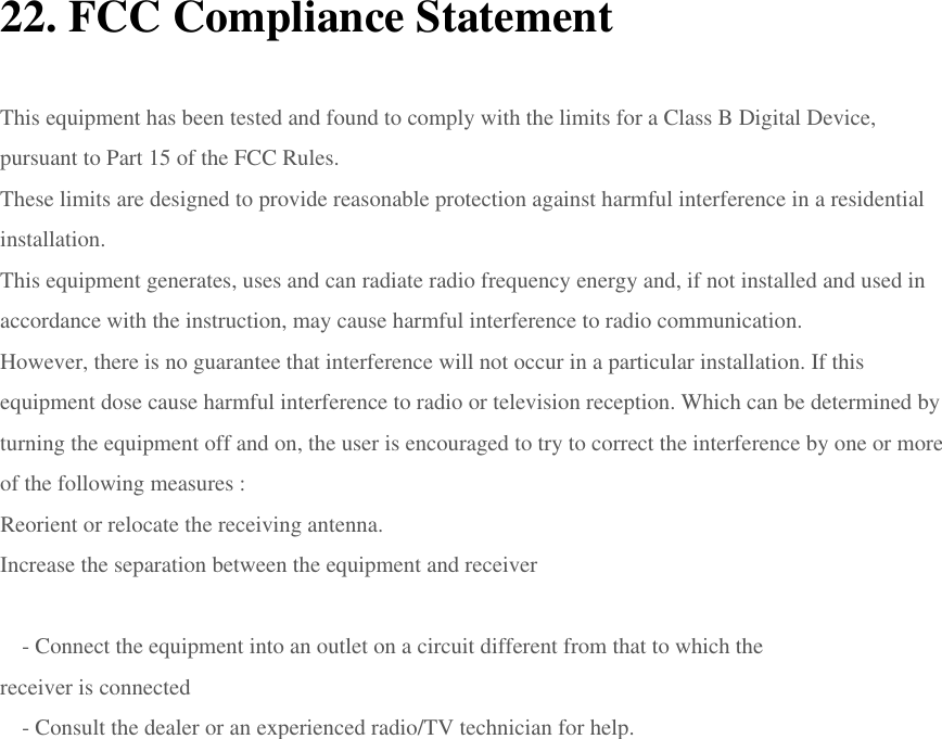 22. FCC Compliance Statement    This equipment has been tested and found to comply with the limits for a Class B Digital Device, pursuant to Part 15 of the FCC Rules. These limits are designed to provide reasonable protection against harmful interference in a residential installation.   This equipment generates, uses and can radiate radio frequency energy and, if not installed and used in accordance with the instruction, may cause harmful interference to radio communication.   However, there is no guarantee that interference will not occur in a particular installation. If this equipment dose cause harmful interference to radio or television reception. Which can be determined by turning the equipment off and on, the user is encouraged to try to correct the interference by one or more of the following measures : Reorient or relocate the receiving antenna. Increase the separation between the equipment and receiver  ---- Connect the equipment into an outlet on a circuit different from that to which the                   receiver is connected ---- Consult the dealer or an experienced radio/TV technician for help.                  