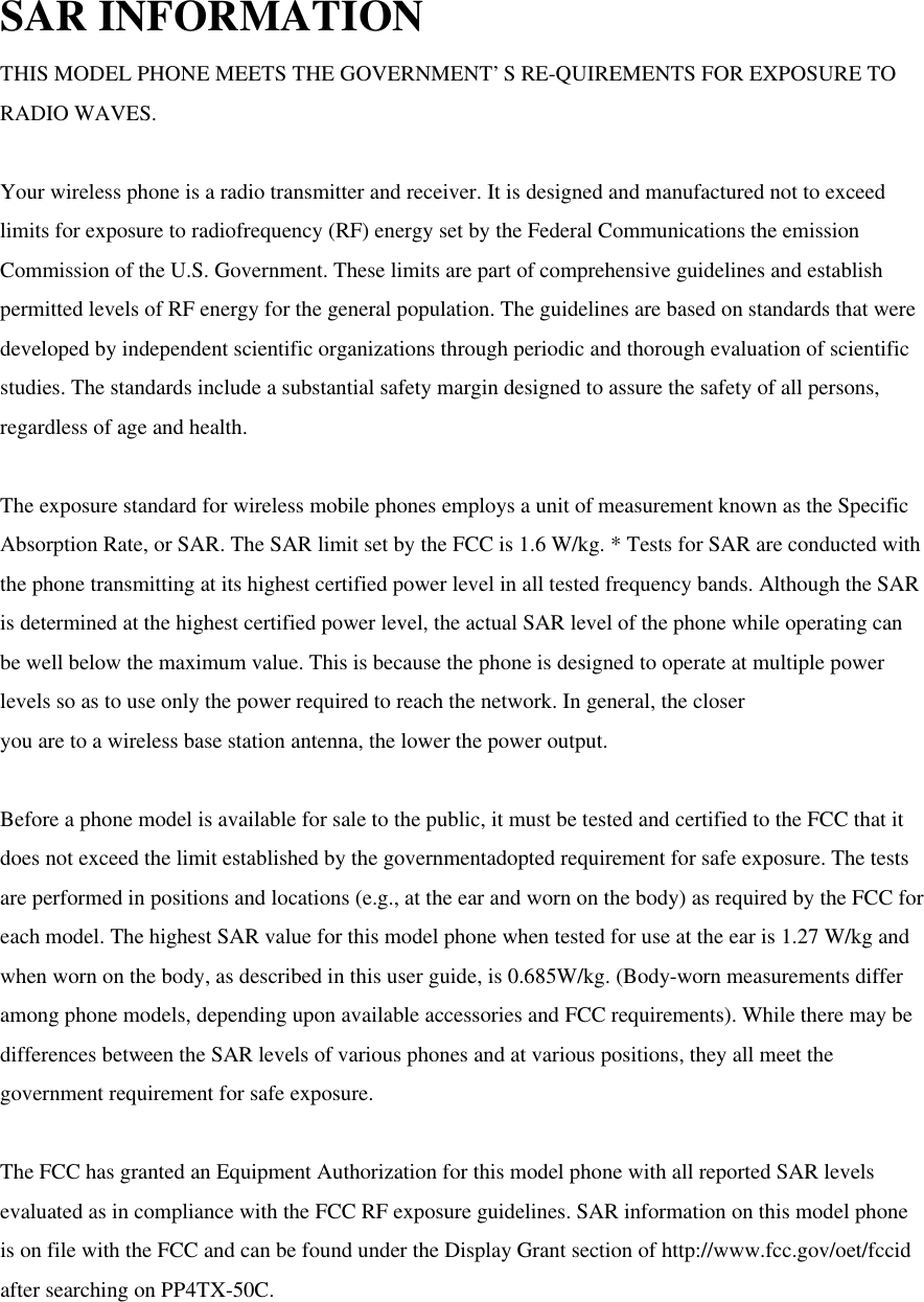 SAR INFORMATION THIS MODEL PHONE MEETS THE GOVERNMENT’S RE-QUIREMENTS FOR EXPOSURE TO RADIO WAVES.  Your wireless phone is a radio transmitter and receiver. It is designed and manufactured not to exceed limits for exposure to radiofrequency (RF) energy set by the Federal Communications the emission Commission of the U.S. Government. These limits are part of comprehensive guidelines and establish permitted levels of RF energy for the general population. The guidelines are based on standards that were developed by independent scientific organizations through periodic and thorough evaluation of scientific studies. The standards include a substantial safety margin designed to assure the safety of all persons, regardless of age and health.  The exposure standard for wireless mobile phones employs a unit of measurement known as the Specific Absorption Rate, or SAR. The SAR limit set by the FCC is 1.6 W/kg. * Tests for SAR are conducted with the phone transmitting at its highest certified power level in all tested frequency bands. Although the SAR is determined at the highest certified power level, the actual SAR level of the phone while operating can be well below the maximum value. This is because the phone is designed to operate at multiple power levels so as to use only the power required to reach the network. In general, the closer you are to a wireless base station antenna, the lower the power output.  Before a phone model is available for sale to the public, it must be tested and certified to the FCC that it does not exceed the limit established by the governmentadopted requirement for safe exposure. The tests are performed in positions and locations (e.g., at the ear and worn on the body) as required by the FCC for each model. The highest SAR value for this model phone when tested for use at the ear is 1.27 W/kg and when worn on the body, as described in this user guide, is 0.685W/kg. (Body-worn measurements differ among phone models, depending upon available accessories and FCC requirements). While there may be differences between the SAR levels of various phones and at various positions, they all meet the government requirement for safe exposure.  The FCC has granted an Equipment Authorization for this model phone with all reported SAR levels evaluated as in compliance with the FCC RF exposure guidelines. SAR information on this model phone is on file with the FCC and can be found under the Display Grant section of http://www.fcc.gov/oet/fccid after searching on PP4TX-50C.  