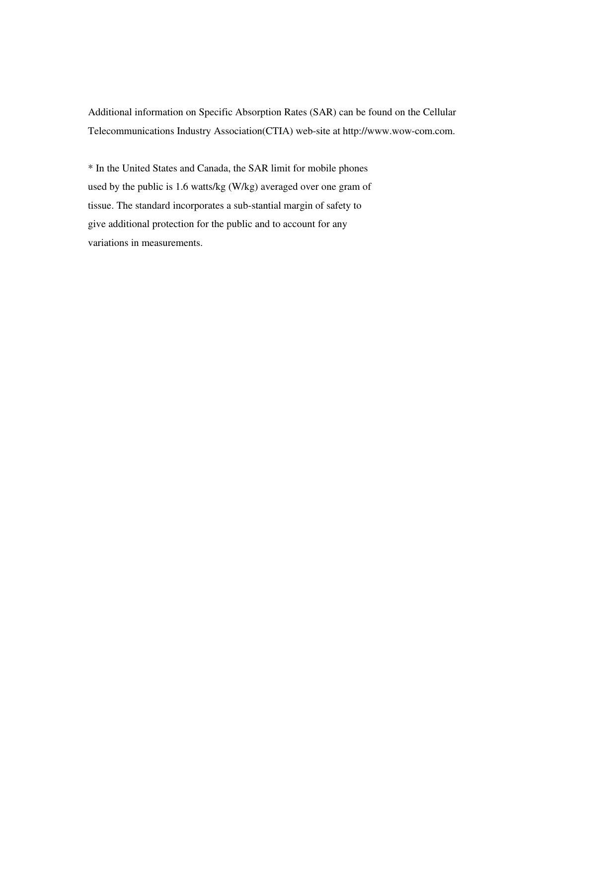 Additional information on Specific Absorption Rates (SAR) can be found on the Cellular Telecommunications Industry Association(CTIA) web-site at http://www.wow-com.com.  * In the United States and Canada, the SAR limit for mobile phones used by the public is 1.6 watts/kg (W/kg) averaged over one gram of tissue. The standard incorporates a sub-stantial margin of safety to give additional protection for the public and to account for any variations in measurements.    