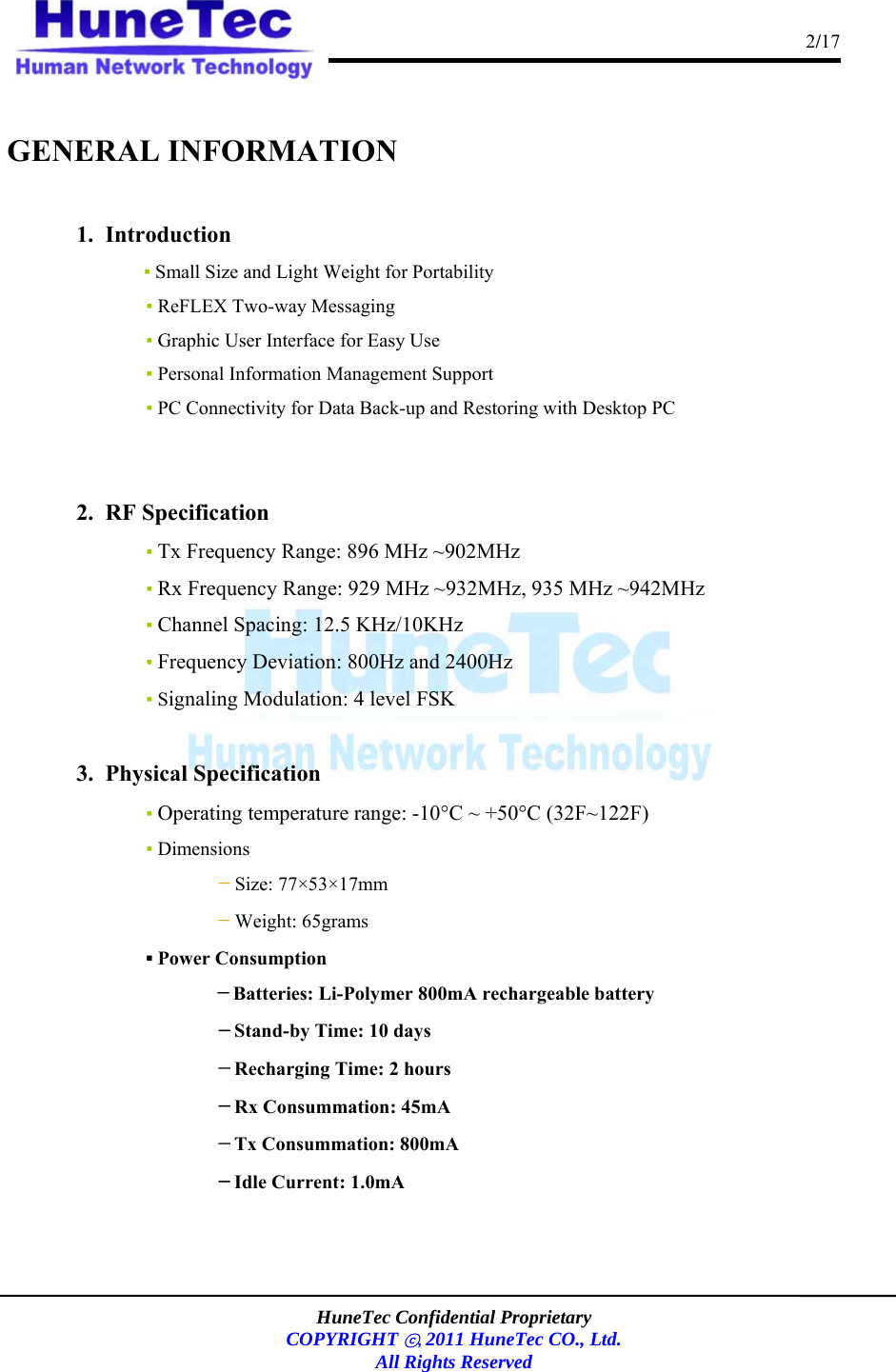                                                                                      2/17    HuneTec Confidential Proprietary  COPYRIGHT ⓒ, 2011 HuneTec CO., Ltd. All Rights Reserved    GENERAL INFORMATION  1.  Introduction ▪ Small Size and Light Weight for Portability    ▪ ReFLEX Two-way Messaging     ▪ Graphic User Interface for Easy Use    ▪ Personal Information Management Support    ▪ PC Connectivity for Data Back-up and Restoring with Desktop PC     2.  RF Specification ▪ Tx Frequency Range: 896 MHz ~902MHz ▪ Rx Frequency Range: 929 MHz ~932MHz, 935 MHz ~942MHz ▪ Channel Spacing: 12.5 KHz/10KHz ▪ Frequency Deviation: 800Hz and 2400Hz ▪ Signaling Modulation: 4 level FSK  3.  Physical Specification ▪ Operating temperature range: -10°C ~ +50°C (32F~122F)    ▪ Dimensions －Size: 77×53×17mm －Weight: 65grams ▪ Power Consumption －Batteries: Li-Polymer 800mA rechargeable battery         －Stand-by Time: 10 days          －Recharging Time: 2 hours          －Rx Consummation: 45mA －Tx Consummation: 800mA     －Idle Current: 1.0mA   