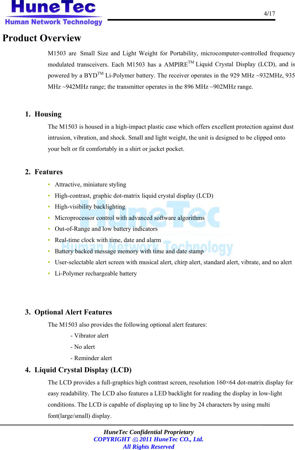                                                                                      4/17    HuneTec Confidential Proprietary  COPYRIGHT ⓒ, 2011 HuneTec CO., Ltd. All Rights Reserved  Product Overview M1503 are Small Size and Light Weight for Portability, microcomputer-controlled frequency modulated transceivers. Each M1503 has a AMPIRETM  Liquid Crystal Display (LCD), and is powered by a BYDTM Li-Polymer battery. The receiver operates in the 929 MHz ~932MHz, 935 MHz ~942MHz range; the transmitter operates in the 896 MHz ~902MHz range.  1.  Housing The M1503 is housed in a high-impact plastic case which offers excellent protection against dust intrusion, vibration, and shock. Small and light weight, the unit is designed to be clipped onto your belt or fit comfortably in a shirt or jacket pocket.  2.  Features ▪   Attractive, miniature styling ▪   High-contrast, graphic dot-matrix liquid crystal display (LCD) ▪   High-visibility backlighting  ▪   Microprocessor control with advanced software algorithms ▪   Out-of-Range and low battery indicators ▪   Real-time clock with time, date and alarm ▪   Battery backed message memory with time and date stamp ▪   User-selectable alert screen with musical alert, chirp alert, standard alert, vibrate, and no alert ▪   Li-Polymer rechargeable battery   3.  Optional Alert Features The M1503 also provides the following optional alert features: - Vibrator alert - No alert - Reminder alert 4.  Liquid Crystal Display (LCD)  The LCD provides a full-graphics high contrast screen, resolution 160×64 dot-matrix display for easy readability. The LCD also features a LED backlight for reading the display in low-light conditions. The LCD is capable of displaying up to line by 24 characters by using multi font(large/small) display.  