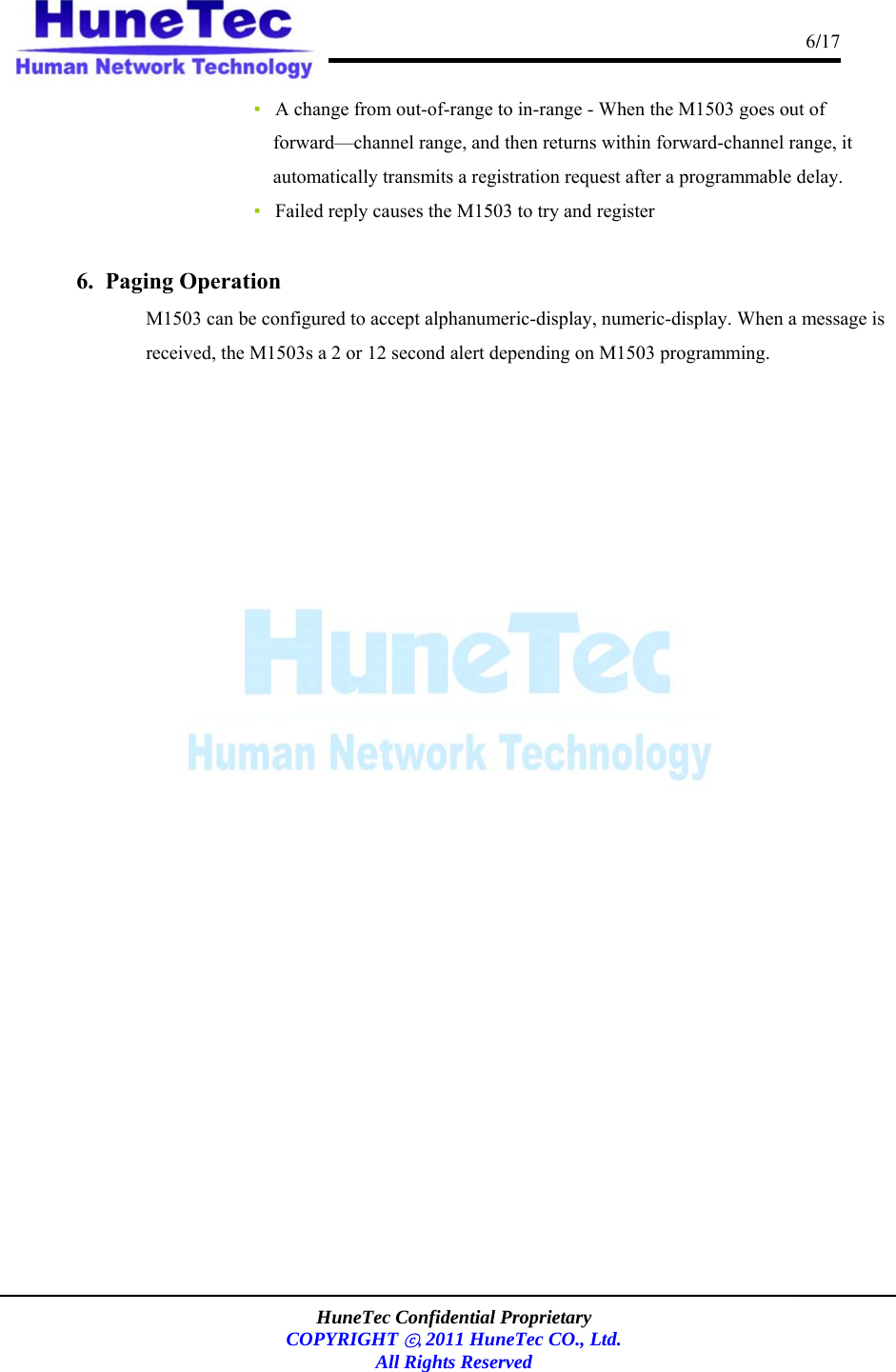                                                                                      6/17    HuneTec Confidential Proprietary  COPYRIGHT ⓒ, 2011 HuneTec CO., Ltd. All Rights Reserved  ▪   A change from out-of-range to in-range - When the M1503 goes out of forward—channel range, and then returns within forward-channel range, it automatically transmits a registration request after a programmable delay.  ▪   Failed reply causes the M1503 to try and register  6.  Paging Operation  M1503 can be configured to accept alphanumeric-display, numeric-display. When a message is received, the M1503s a 2 or 12 second alert depending on M1503 programming.  