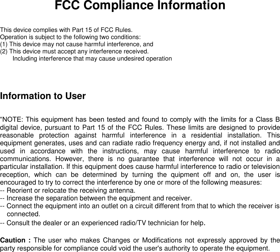 FCC Compliance Information  This device complies with Part 15 of FCC Rules. Operation is subject to the following two conditions: (1) This device may not cause harmful interference, and (2) This device must accept any interference received.     Including interference that may cause undesired operation   Information to User  “NOTE: This equipment has been tested and found to comply with the limits for a Class B digital device, pursuant to Part 15 of the FCC Rules. These limits are designed to provide reasonable  protection  against  harmful  interference  in  a  residential  installation.  This equipment generates, uses and can radiate radio frequency energy and, if not installed and used  in  accordance  with  the  instructions,  may  cause  harmful  interference  to  radio communications.  However,  there  is  no  guarantee  that  interference  will  not  occur  in  a particular installation. If this equipment does cause harmful interference to radio or television reception,  which  can  be  determined  by  turning  the  quipment  off  and  on,  the  user  is encouraged to try to correct the interference by one or more of the following measures: -- Reorient or relocate the receiving antenna. -- Increase the separation between the equipment and receiver. -- Connect the equipment into an outlet on a circuit different from that to which the receiver is connected. -- Consult the dealer or an experienced radio/TV technician for help.  Caution : The user  who  makes  Changes  or Modifications  not  expressly approved by the party responsible for compliance could void the user&apos;s authority to operate the equipment. 