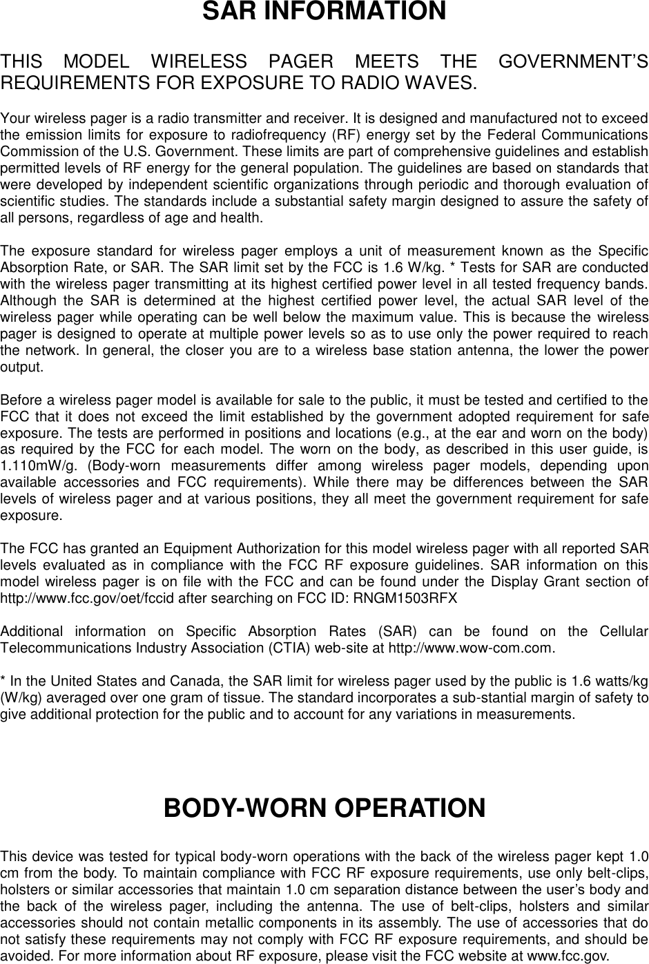 SAR INFORMATION  THIS  MODEL  WIRELESS  PAGER  MEETS  THE  GOVERNMENT’S REQUIREMENTS FOR EXPOSURE TO RADIO WAVES.  Your wireless pager is a radio transmitter and receiver. It is designed and manufactured not to exceed the emission limits for exposure to radiofrequency (RF) energy set by the Federal Communications Commission of the U.S. Government. These limits are part of comprehensive guidelines and establish permitted levels of RF energy for the general population. The guidelines are based on standards that were developed by independent scientific organizations through periodic and thorough evaluation of scientific studies. The standards include a substantial safety margin designed to assure the safety of all persons, regardless of age and health.    The  exposure  standard  for  wireless  pager  employs  a  unit  of  measurement  known  as  the  Specific Absorption Rate, or SAR. The SAR limit set by the FCC is 1.6 W/kg. * Tests for SAR are conducted with the wireless pager transmitting at its highest certified power level in all tested frequency bands. Although  the  SAR  is  determined  at  the  highest  certified  power  level,  the  actual  SAR  level  of  the wireless pager while operating can be well below the maximum value. This is because the  wireless pager is designed to operate at multiple power levels so as to use only the power required to reach the network. In general, the closer you are to a wireless base station antenna, the lower the power output.    Before a wireless pager model is available for sale to the public, it must be tested and certified to the FCC that it does not exceed the  limit established by the government adopted requirement for safe exposure. The tests are performed in positions and locations (e.g., at the ear and worn on the body) as required by the FCC for each model. The worn on the body, as described in this user guide, is 1.110mW/g.  (Body-worn  measurements  differ  among  wireless  pager  models,  depending  upon available  accessories  and  FCC  requirements).  While  there  may  be  differences  between  the  SAR levels of wireless pager and at various positions, they all meet the government requirement for safe exposure.    The FCC has granted an Equipment Authorization for this model wireless pager with all reported SAR levels  evaluated  as  in  compliance  with  the  FCC  RF  exposure  guidelines.  SAR  information  on  this model wireless pager is on file with the FCC and can be found under the Display Grant section of http://www.fcc.gov/oet/fccid after searching on FCC ID: RNGM1503RFX  Additional  information  on  Specific  Absorption  Rates  (SAR)  can  be  found  on  the  Cellular Telecommunications Industry Association (CTIA) web-site at http://www.wow-com.com.  * In the United States and Canada, the SAR limit for wireless pager used by the public is 1.6 watts/kg (W/kg) averaged over one gram of tissue. The standard incorporates a sub-stantial margin of safety to give additional protection for the public and to account for any variations in measurements.    BODY-WORN OPERATION  This device was tested for typical body-worn operations with the back of the wireless pager kept 1.0 cm from the body. To maintain compliance with FCC RF exposure requirements, use only belt-clips, holsters or similar accessories that maintain 1.0 cm separation distance between the user’s body and the  back  of  the  wireless  pager,  including  the  antenna.  The  use  of  belt-clips,  holsters  and  similar accessories should not contain metallic components in its assembly. The use of accessories that do not satisfy these requirements may not comply with FCC RF exposure requirements, and should be avoided. For more information about RF exposure, please visit the FCC website at www.fcc.gov.  