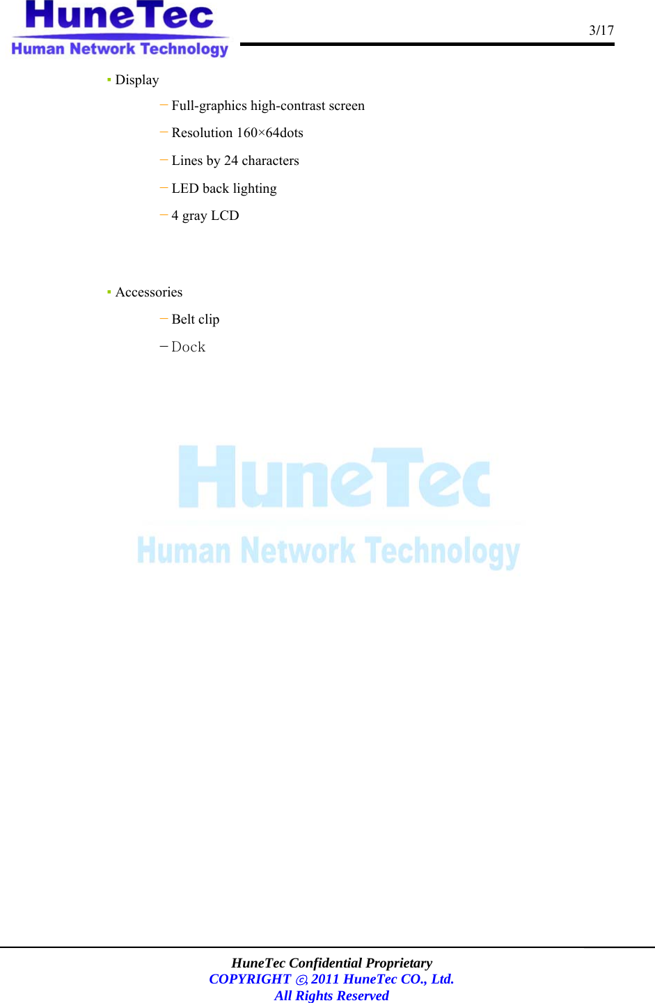                                                                                      3/17    HuneTec Confidential Proprietary  COPYRIGHT ⓒ, 2011 HuneTec CO., Ltd. All Rights Reserved  ▪ Display －Full-graphics high-contrast screen －Resolution 160×64dots －Lines by 24 characters －LED back lighting －4 gray LCD    ▪ Accessories    －Belt clip             －Dock               