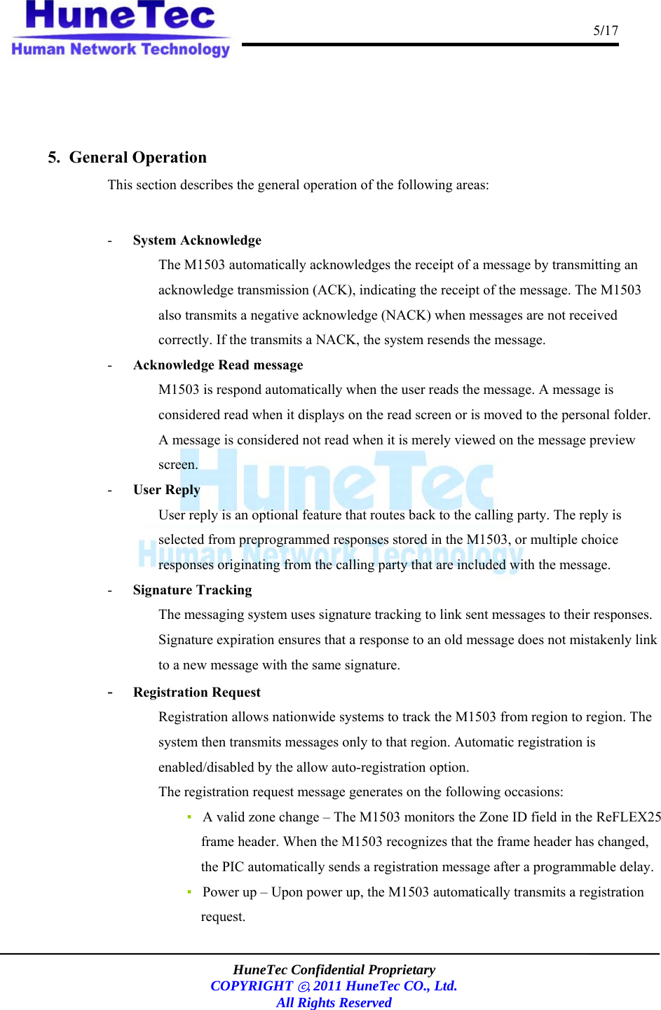                                                                                      5/17    HuneTec Confidential Proprietary  COPYRIGHT ⓒ, 2011 HuneTec CO., Ltd. All Rights Reserved     5.  General Operation This section describes the general operation of the following areas:  - System Acknowledge  The M1503 automatically acknowledges the receipt of a message by transmitting an acknowledge transmission (ACK), indicating the receipt of the message. The M1503 also transmits a negative acknowledge (NACK) when messages are not received correctly. If the transmits a NACK, the system resends the message. - Acknowledge Read message M1503 is respond automatically when the user reads the message. A message is considered read when it displays on the read screen or is moved to the personal folder. A message is considered not read when it is merely viewed on the message preview screen. - User Reply User reply is an optional feature that routes back to the calling party. The reply is selected from preprogrammed responses stored in the M1503, or multiple choice responses originating from the calling party that are included with the message. - Signature Tracking The messaging system uses signature tracking to link sent messages to their responses. Signature expiration ensures that a response to an old message does not mistakenly link to a new message with the same signature. - Registration Request Registration allows nationwide systems to track the M1503 from region to region. The system then transmits messages only to that region. Automatic registration is enabled/disabled by the allow auto-registration option. The registration request message generates on the following occasions: ▪   A valid zone change – The M1503 monitors the Zone ID field in the ReFLEX25 frame header. When the M1503 recognizes that the frame header has changed, the PIC automatically sends a registration message after a programmable delay. ▪   Power up – Upon power up, the M1503 automatically transmits a registration request.  