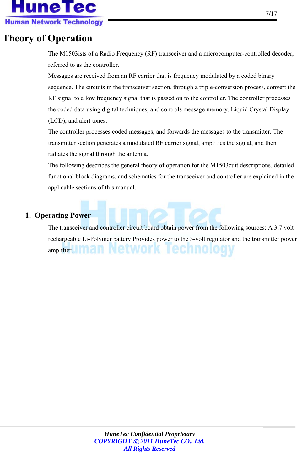                                                                                      7/17    HuneTec Confidential Proprietary  COPYRIGHT ⓒ, 2011 HuneTec CO., Ltd. All Rights Reserved  Theory of Operation The M1503ists of a Radio Frequency (RF) transceiver and a microcomputer-controlled decoder, referred to as the controller. Messages are received from an RF carrier that is frequency modulated by a coded binary sequence. The circuits in the transceiver section, through a triple-conversion process, convert the RF signal to a low frequency signal that is passed on to the controller. The controller processes the coded data using digital techniques, and controls message memory, Liquid Crystal Display (LCD), and alert tones. The controller processes coded messages, and forwards the messages to the transmitter. The transmitter section generates a modulated RF carrier signal, amplifies the signal, and then radiates the signal through the antenna. The following describes the general theory of operation for the M1503cuit descriptions, detailed functional block diagrams, and schematics for the transceiver and controller are explained in the applicable sections of this manual.  1.  Operating Power The transceiver and controller circuit board obtain power from the following sources: A 3.7 volt rechargeable Li-Polymer battery Provides power to the 3-volt regulator and the transmitter power amplifier.     