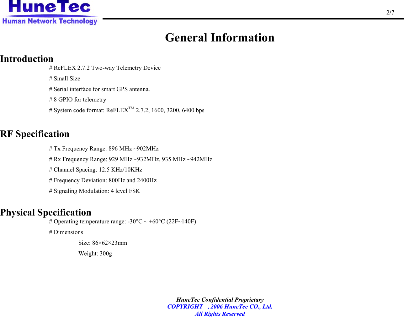                                                                                                   2/7   HuneTec Confidential Proprietary   COPYRIGHT , 2006 HuneTec CO., Ltd. All Rights Reserved  General Information  Introduction    # ReFLEX 2.7.2 Two-way Telemetry Device    # Small Size # Serial interface for smart GPS antenna. # 8 GPIO for telemetry     # System code format: ReFLEXTM 2.7.2, 1600, 3200, 6400 bps  RF Specification  # Tx Frequency Range: 896 MHz ~902MHz   # Rx Frequency Range: 929 MHz ~932MHz, 935 MHz ~942MHz   # Channel Spacing: 12.5 KHz/10KHz   # Frequency Deviation: 800Hz and 2400Hz   # Signaling Modulation: 4 level FSK  Physical Specification   # Operating temperature range: -30°C ~ +60°C (22F~140F)    # Dimensions  Size: 86×62×23mm  Weight: 300g 