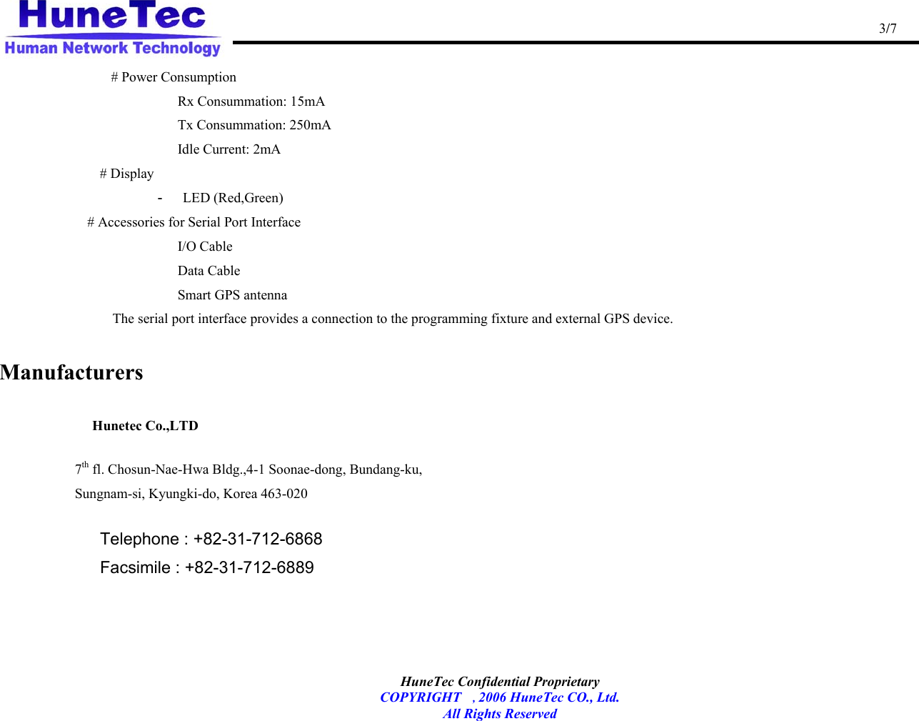                                                                                                   3/7   HuneTec Confidential Proprietary   COPYRIGHT , 2006 HuneTec CO., Ltd. All Rights Reserved   # Power Consumption          Rx Consummation: 15mA  Tx Consummation: 250mA      Idle Current: 2mA # Display -  LED (Red,Green) # Accessories for Serial Port Interface  I/O Cable  Data Cable Smart GPS antenna The serial port interface provides a connection to the programming fixture and external GPS device.  Manufacturers        Hunetec Co.,LTD   7th fl. Chosun-Nae-Hwa Bldg.,4-1 Soonae-dong, Bundang-ku, Sungnam-si, Kyungki-do, Korea 463-020   Telephone : +82-31-712-6868 Facsimile : +82-31-712-6889    