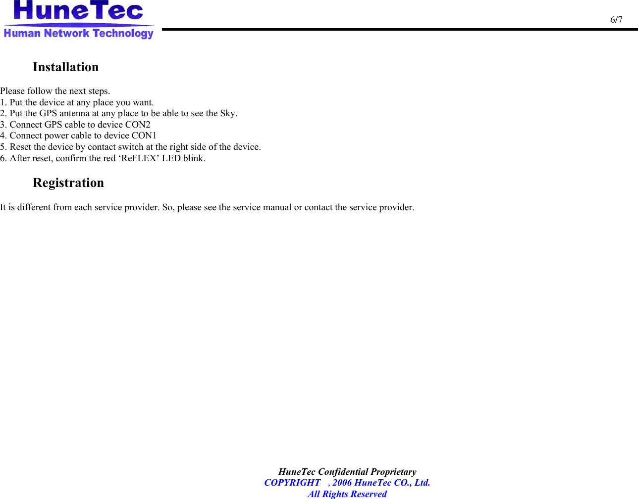                                                                                                   6/7   HuneTec Confidential Proprietary   COPYRIGHT , 2006 HuneTec CO., Ltd. All Rights Reserved   Installation    Please follow the next steps. 1. Put the device at any place you want. 2. Put the GPS antenna at any place to be able to see the Sky. 3. Connect GPS cable to device CON2 4. Connect power cable to device CON1 5. Reset the device by contact switch at the right side of the device. 6. After reset, confirm the red ‘ReFLEX’ LED blink.  Registration    It is different from each service provider. So, please see the service manual or contact the service provider.      