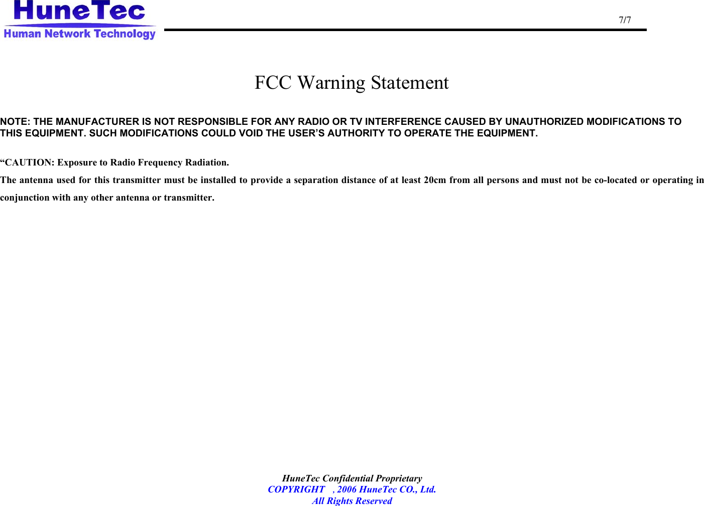                                                                                                   7/7   HuneTec Confidential Proprietary   COPYRIGHT , 2006 HuneTec CO., Ltd. All Rights Reserved   FCC Warning Statement  NOTE: THE MANUFACTURER IS NOT RESPONSIBLE FOR ANY RADIO OR TV INTERFERENCE CAUSED BY UNAUTHORIZED MODIFICATIONS TO THIS EQUIPMENT. SUCH MODIFICATIONS COULD VOID THE USER’S AUTHORITY TO OPERATE THE EQUIPMENT.  “CAUTION: Exposure to Radio Frequency Radiation. The antenna used for this transmitter must be installed to provide a separation distance of at least 20cm from all persons and must not be co-located or operating in conjunction with any other antenna or transmitter.     