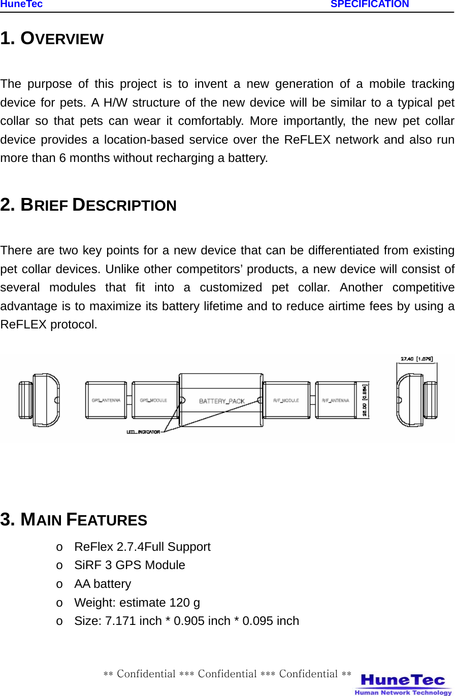    HuneTec                                                         SPECIFICATION ** Confidential *** Confidential *** Confidential ** 1. OVERVIEW  The purpose of this project is to invent a new generation of a mobile tracking device for pets. A H/W structure of the new device will be similar to a typical pet collar so that pets can wear it comfortably. More importantly, the new pet collar device provides a location-based service over the ReFLEX network and also run more than 6 months without recharging a battery.  2. BRIEF DESCRIPTION  There are two key points for a new device that can be differentiated from existing pet collar devices. Unlike other competitors’ products, a new device will consist of several modules that fit into a customized pet collar. Another competitive advantage is to maximize its battery lifetime and to reduce airtime fees by using a ReFLEX protocol.       3. MAIN FEATURES o  ReFlex 2.7.4Full Support o  SiRF 3 GPS Module o AA battery  o  Weight: estimate 120 g o  Size: 7.171 inch * 0.905 inch * 0.095 inch 