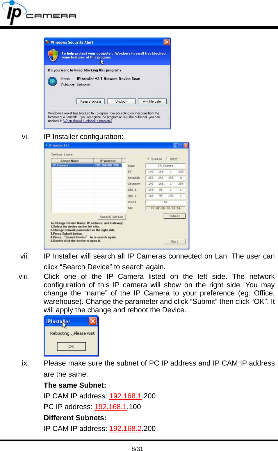                                       8/31  vi.  IP Installer configuration:  vii.  IP Installer will search all IP Cameras connected on Lan. The user can click &ldquo;Search Device&rdquo; to search again. viii.  Click one of the IP Camera listed on the left side. The network configuration of this IP camera will show on the right side. You may change the &ldquo;name&rdquo; of the IP Camera to your preference (eg: Office, warehouse). Change the parameter and click &ldquo;Submit&rdquo; then click &ldquo;OK&rdquo;. It will apply the change and reboot the Device.    ix.  Please make sure the subnet of PC IP address and IP CAM IP address are the same. The same Subnet: IP CAM IP address: 192.168.1.200 PC IP address: 192.168.1.100 Different Subnets: IP CAM IP address: 192.168.2.200 
