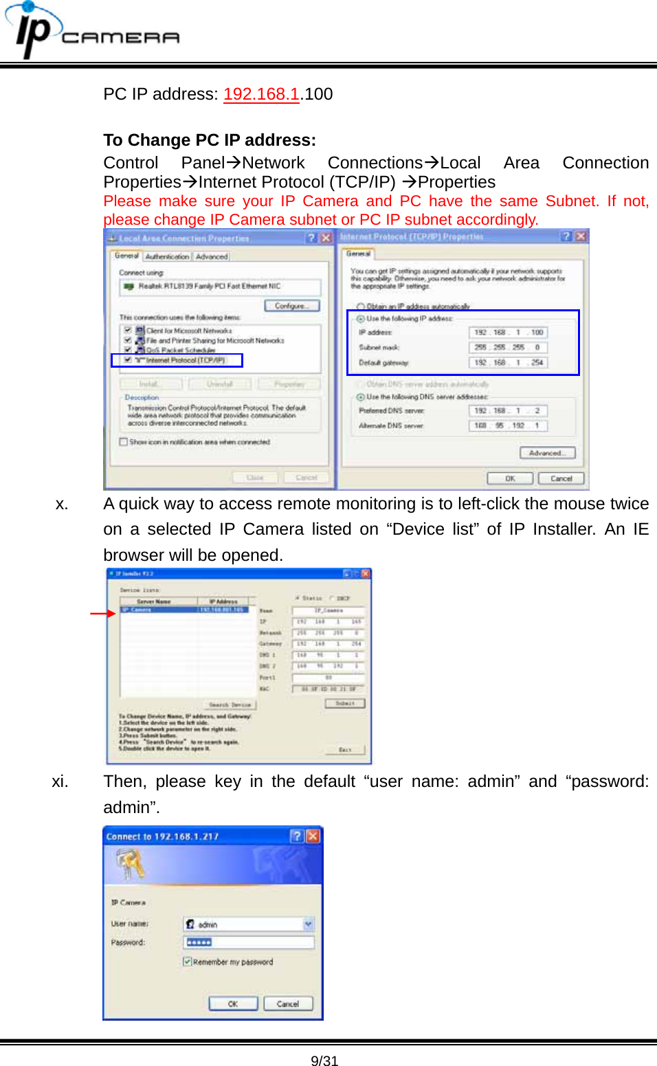                                       9/31 PC IP address: 192.168.1.100  To Change PC IP address: Control Panel&AElig;Network Connections&AElig;Local Area Connection Properties&AElig;Internet Protocol (TCP/IP) &AElig;Properties  Please make sure your IP Camera and PC have the same Subnet. If not, please change IP Camera subnet or PC IP subnet accordingly.  x.  A quick way to access remote monitoring is to left-click the mouse twice on a selected IP Camera listed on &ldquo;Device list&rdquo; of IP Installer. An IE browser will be opened.  xi.  Then, please key in the default &ldquo;user name: admin&rdquo; and &ldquo;password: admin&rdquo;.  