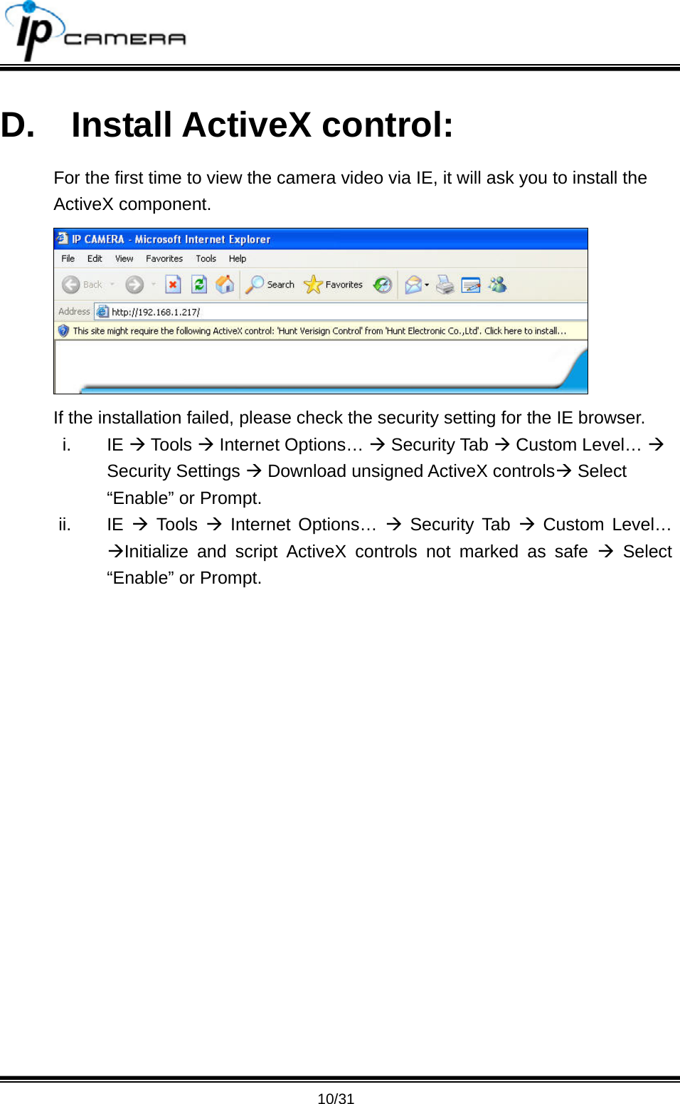                                       10/31 D. Install ActiveX control: For the first time to view the camera video via IE, it will ask you to install the ActiveX component.  If the installation failed, please check the security setting for the IE browser. i. IE &AElig; Tools &AElig; Internet Options&hellip; &AElig; Security Tab &AElig; Custom Level&hellip; &AElig; Security Settings &AElig; Download unsigned ActiveX controls&AElig; Select &ldquo;Enable&rdquo; or Prompt. ii. IE &AElig; Tools &AElig; Internet Options&hellip; &AElig; Security Tab &AElig; Custom Level&hellip; &AElig;Initialize and script ActiveX controls not marked as safe &AElig; Select &ldquo;Enable&rdquo; or Prompt. 