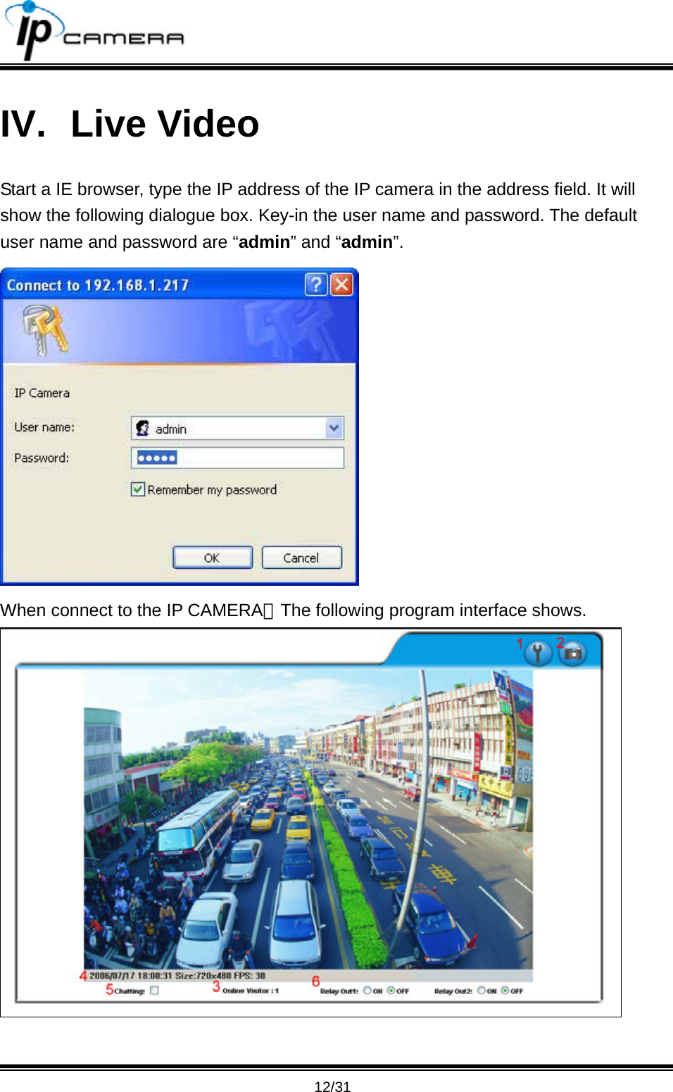                                       12/31 IV. Live Video Start a IE browser, type the IP address of the IP camera in the address field. It will show the following dialogue box. Key-in the user name and password. The default user name and password are &ldquo;admin&rdquo; and &ldquo;admin&rdquo;.  When connect to the IP CAMERA。The following program interface shows.  