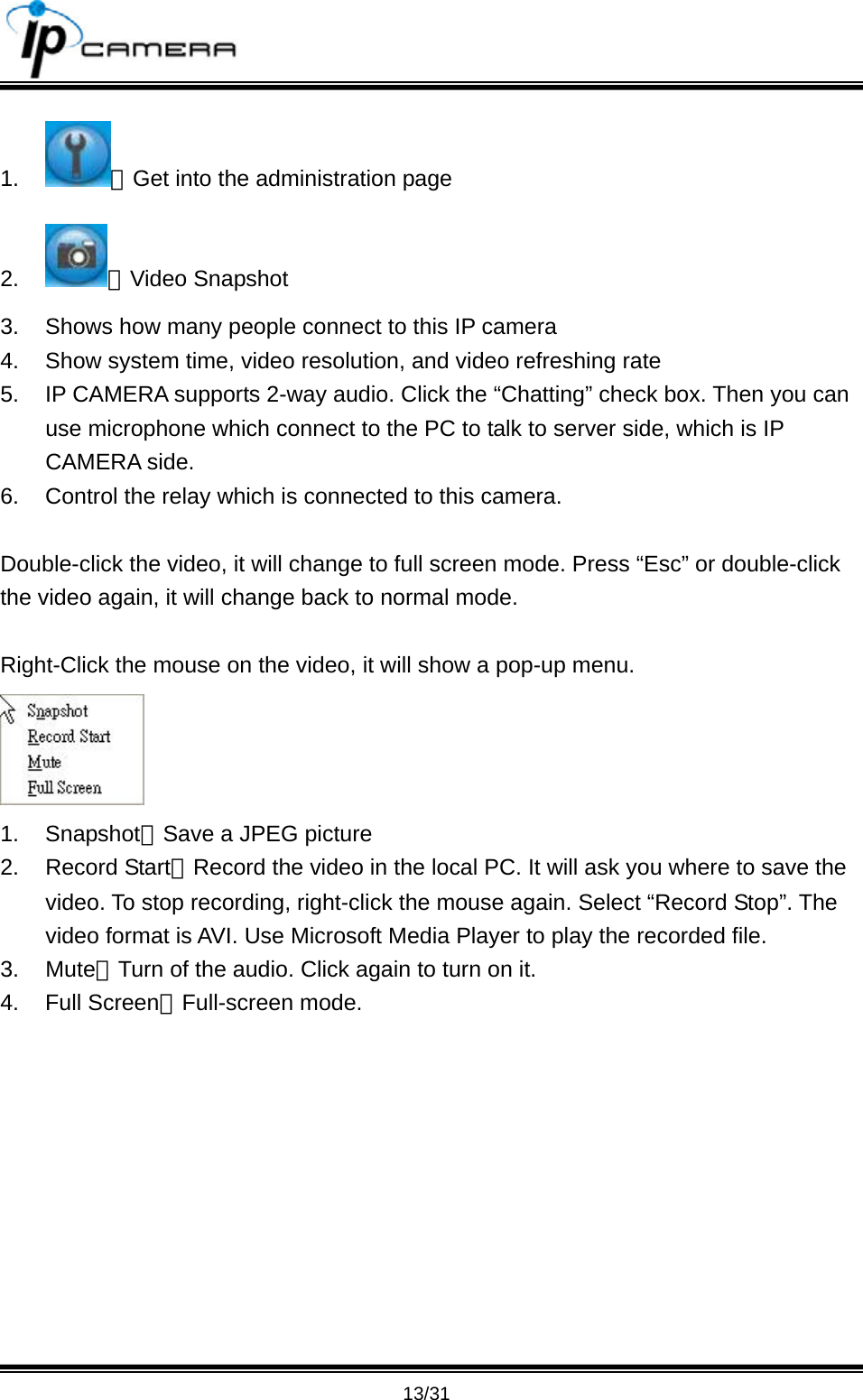                                       13/31 1.  ：Get into the administration page 2.  ：Video Snapshot 3.  Shows how many people connect to this IP camera 4.  Show system time, video resolution, and video refreshing rate 5.  IP CAMERA supports 2-way audio. Click the &ldquo;Chatting&rdquo; check box. Then you can use microphone which connect to the PC to talk to server side, which is IP CAMERA side. 6.  Control the relay which is connected to this camera.  Double-click the video, it will change to full screen mode. Press &ldquo;Esc&rdquo; or double-click the video again, it will change back to normal mode.    Right-Click the mouse on the video, it will show a pop-up menu.    1. Snapshot：Save a JPEG picture 2. Record Start：Record the video in the local PC. It will ask you where to save the video. To stop recording, right-click the mouse again. Select &ldquo;Record Stop&rdquo;. The video format is AVI. Use Microsoft Media Player to play the recorded file.   3. Mute：Turn of the audio. Click again to turn on it.   4. Full Screen：Full-screen mode. 