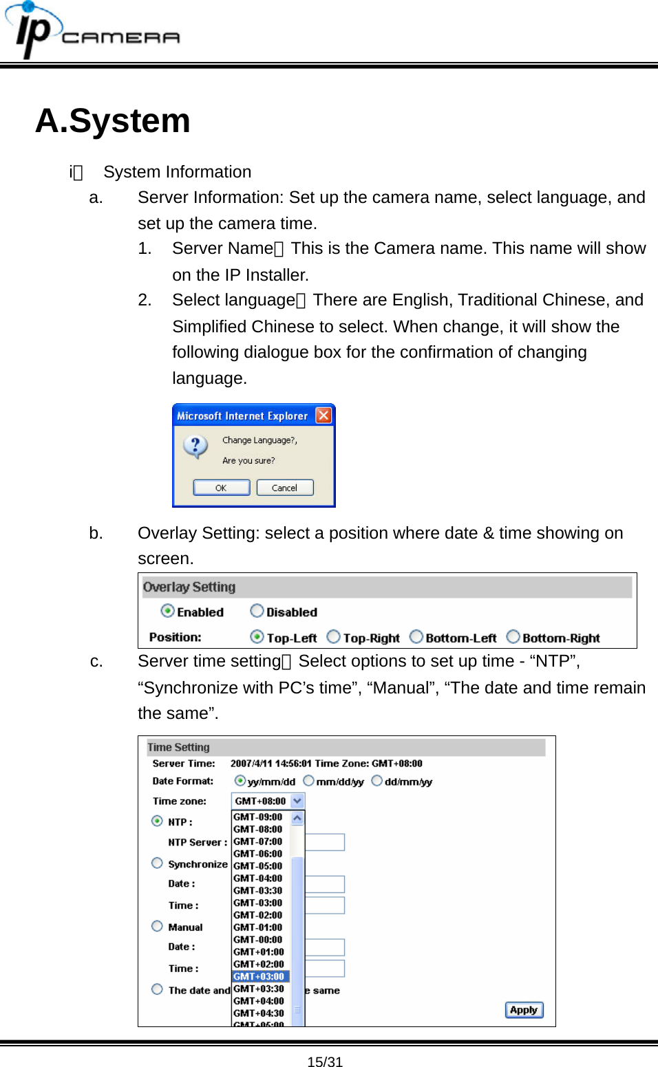                                      15/31 A.System i、 System Information a.  Server Information: Set up the camera name, select language, and set up the camera time. 1. Server Name：This is the Camera name. This name will show on the IP Installer. 2. Select language：There are English, Traditional Chinese, and Simplified Chinese to select. When change, it will show the following dialogue box for the confirmation of changing language.  b.  Overlay Setting: select a position where date &amp; time showing on screen.  c.  Server time setting：Select options to set up time - &ldquo;NTP&rdquo;, &ldquo;Synchronize with PC&rsquo;s time&rdquo;, &ldquo;Manual&rdquo;, &ldquo;The date and time remain the same&rdquo;.  