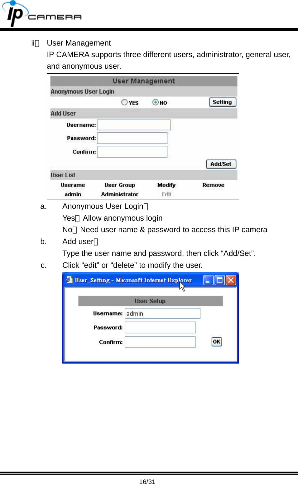                                       16/31 ii、 User Management IP CAMERA supports three different users, administrator, general user, and anonymous user.  a.  Anonymous User Login： Yes：Allow anonymous login No：Need user name &amp; password to access this IP camera b. Add user： Type the user name and password, then click &ldquo;Add/Set&rdquo;. c.  Click &ldquo;edit&rdquo; or &ldquo;delete&rdquo; to modify the user.  