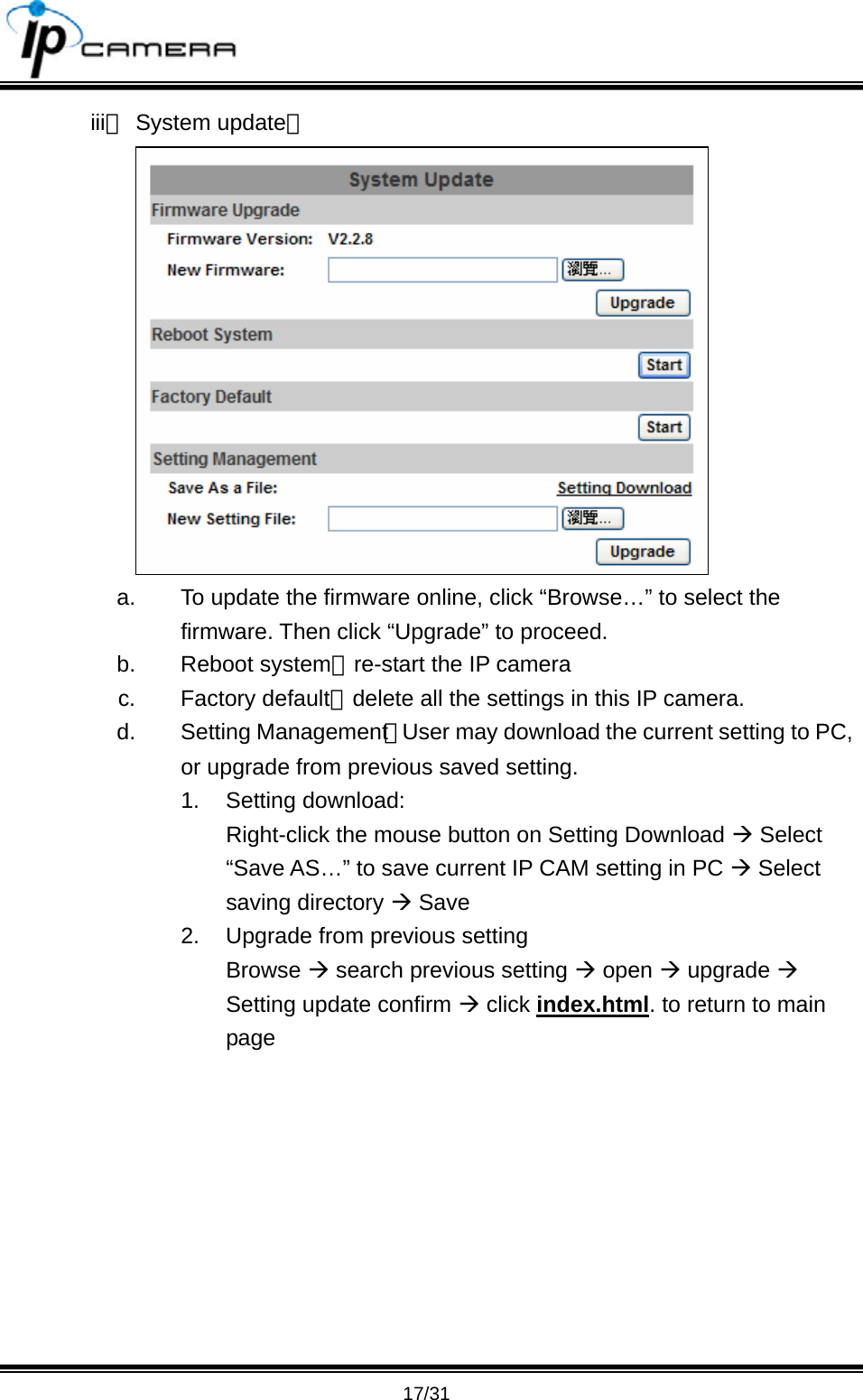                                       17/31 iii、 System update：  a.  To update the firmware online, click &ldquo;Browse&hellip;&rdquo; to select the firmware. Then click &ldquo;Upgrade&rdquo; to proceed. b. Reboot system：re-start the IP camera c. Factory default：delete all the settings in this IP camera. d. Setting Management：User may download the current setting to PC, or upgrade from previous saved setting.   1. Setting download: Right-click the mouse button on Setting Download &AElig; Select &ldquo;Save AS&hellip;&rdquo; to save current IP CAM setting in PC &AElig; Select saving directory &AElig; Save 2.  Upgrade from previous setting Browse &AElig; search previous setting &AElig; open &AElig; upgrade &AElig; Setting update confirm &AElig; click index.html. to return to main page 