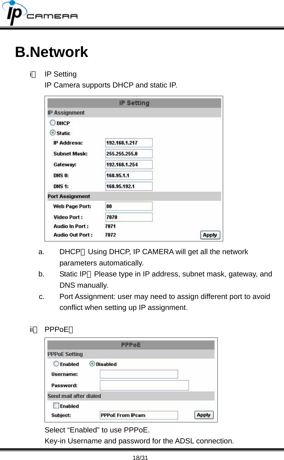                                       18/31 B.Network i、 IP Setting IP Camera supports DHCP and static IP.  a. DHCP：Using DHCP, IP CAMERA will get all the network parameters automatically.   b. Static IP：Please type in IP address, subnet mask, gateway, and DNS manually. c.  Port Assignment: user may need to assign different port to avoid conflict when setting up IP assignment.  ii、 PPPoE：  Select &ldquo;Enabled&rdquo; to use PPPoE. Key-in Username and password for the ADSL connection. 