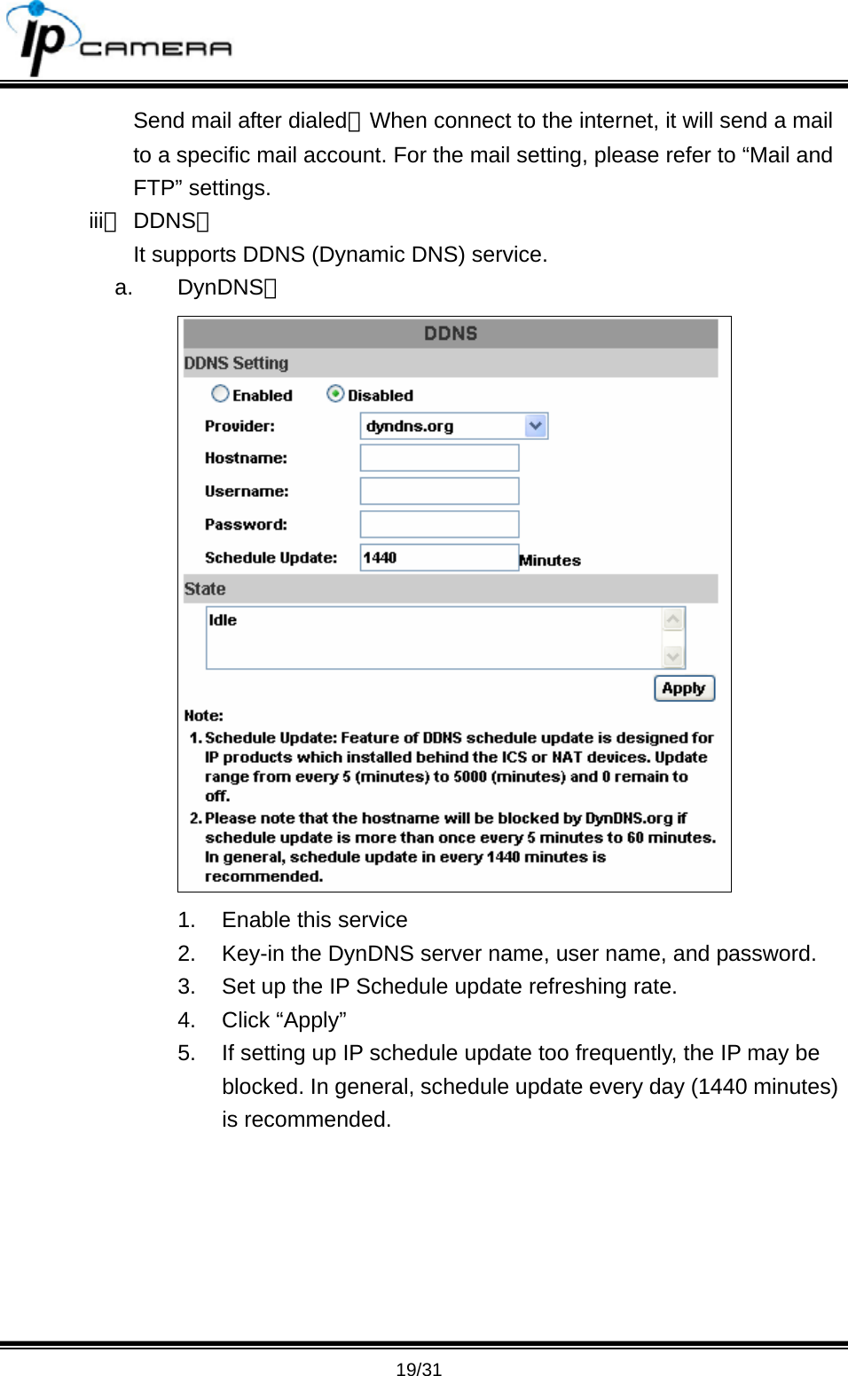                                       19/31 Send mail after dialed：When connect to the internet, it will send a mail to a specific mail account. For the mail setting, please refer to &ldquo;Mail and FTP&rdquo; settings.   iii、 DDNS： It supports DDNS (Dynamic DNS) service.   a. DynDNS：  1.  Enable this service 2.  Key-in the DynDNS server name, user name, and password. 3.  Set up the IP Schedule update refreshing rate. 4. Click &ldquo;Apply&rdquo; 5.  If setting up IP schedule update too frequently, the IP may be blocked. In general, schedule update every day (1440 minutes) is recommended.