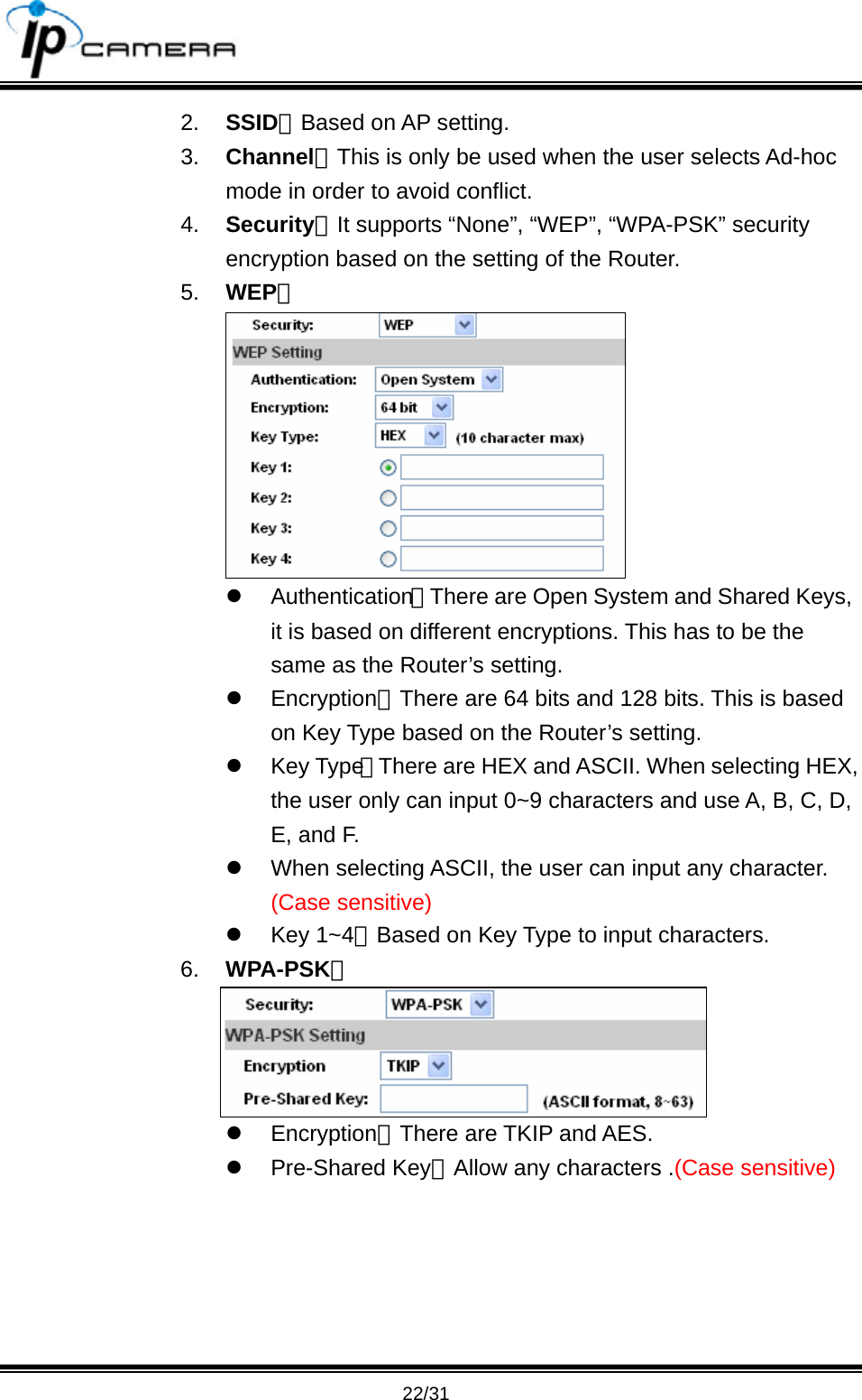                                       22/31 2.  SSID：Based on AP setting. 3.  Channel：This is only be used when the user selects Ad-hoc mode in order to avoid conflict.   4.  Security：It supports &ldquo;None&rdquo;, &ldquo;WEP&rdquo;, &ldquo;WPA-PSK&rdquo; security encryption based on the setting of the Router.   5.  WEP：  z Authentication：There are Open System and Shared Keys, it is based on different encryptions. This has to be the same as the Router&rsquo;s setting.   z Encryption：There are 64 bits and 128 bits. This is based on Key Type based on the Router&rsquo;s setting. z Key Type：There are HEX and ASCII. When selecting HEX, the user only can input 0~9 characters and use A, B, C, D, E, and F.   z  When selecting ASCII, the user can input any character. (Case sensitive) z Key 1~4：Based on Key Type to input characters. 6.  WPA-PSK：  z Encryption：There are TKIP and AES. z Pre-Shared Key：Allow any characters .(Case sensitive)   