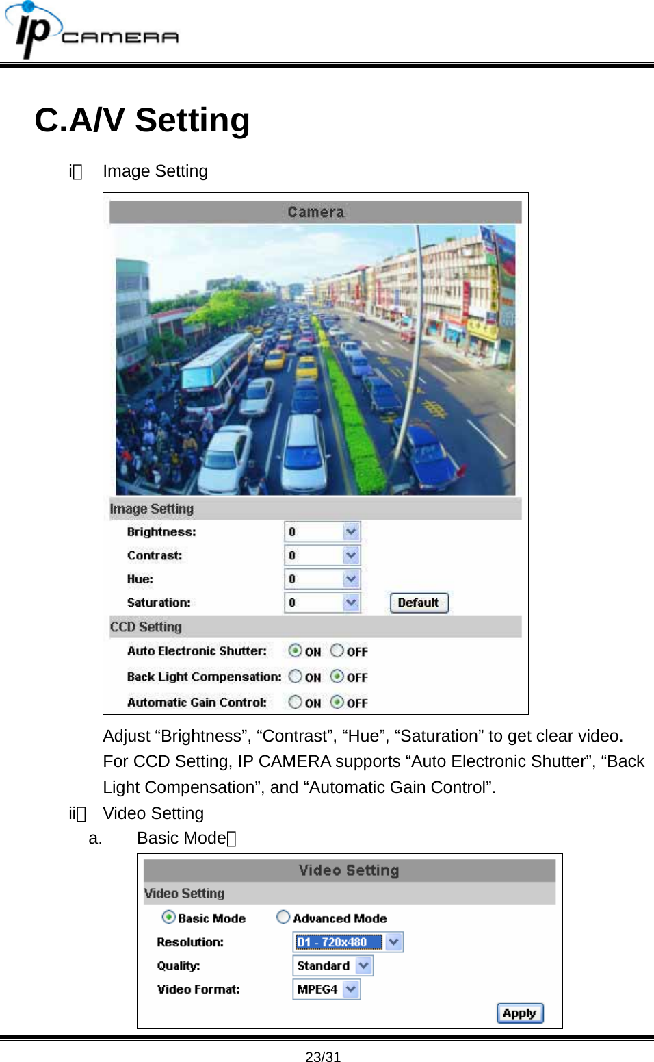                                       23/31 C.A/V Setting i、 Image Setting  Adjust &ldquo;Brightness&rdquo;, &ldquo;Contrast&rdquo;, &ldquo;Hue&rdquo;, &ldquo;Saturation&rdquo; to get clear video. For CCD Setting, IP CAMERA supports &ldquo;Auto Electronic Shutter&rdquo;, &ldquo;Back Light Compensation&rdquo;, and &ldquo;Automatic Gain Control&rdquo;. ii、 Video Setting a. Basic Mode：  
